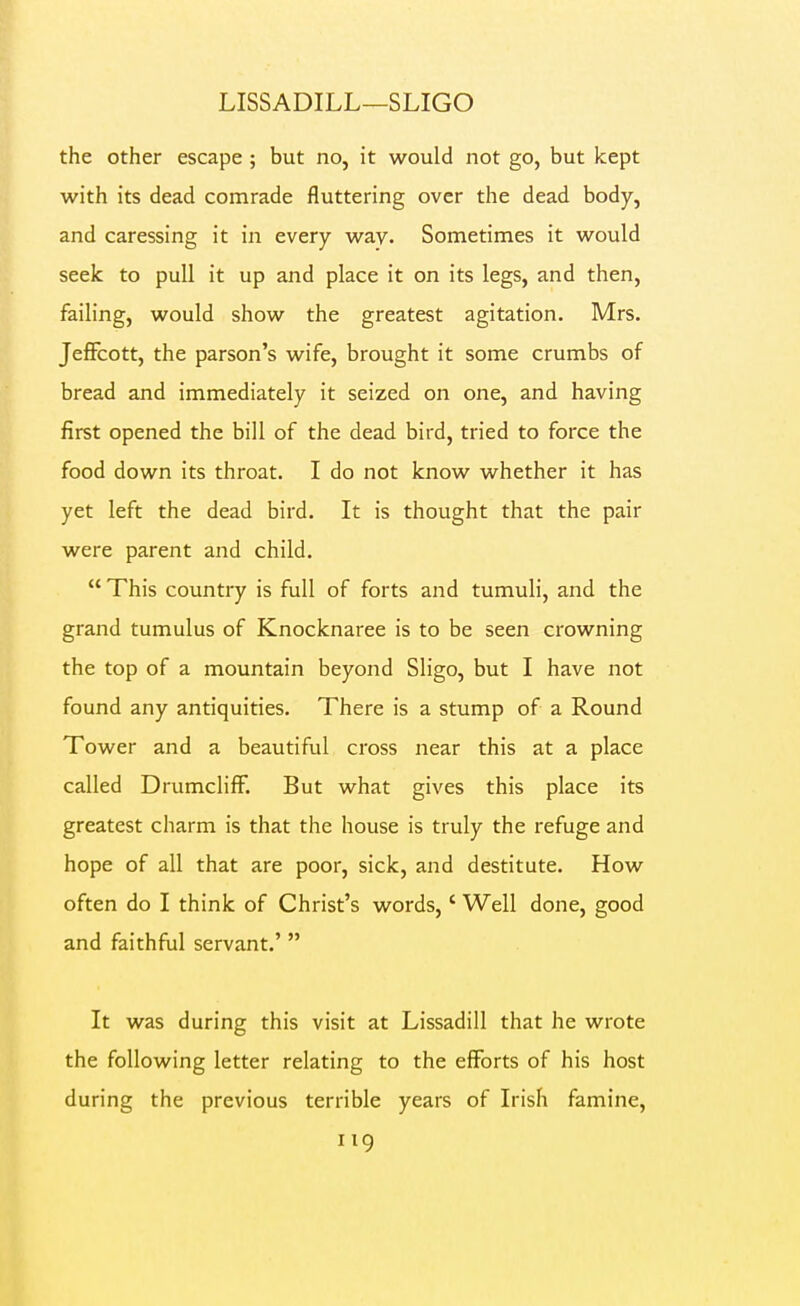 LISSADILL—SLIGO the other escape ; but no, it would not go, but kept with its dead comrade fluttering over the dead body, and caressing it in every way. Sometimes it would seek to pull it up and place it on its legs, and then, failing, would show the greatest agitation. Mrs. JefFcott, the parson's wife, brought it some crumbs of bread and immediately it seized on one, and having first opened the bill of the dead bird, tried to force the food down its throat. I do not know whether it has yet left the dead bird. It is thought that the pair were parent and child. This country is full of forts and tumuli, and the grand tumulus of Knocknaree is to be seen crowning the top of a mountain beyond Sligo, but I have not found any antiquities. There is a stump of a Round Tower and a beautiful cross near this at a place called DrumclifF. But what gives this place its greatest charm is that the house is truly the refuge and hope of all that are poor, sick, and destitute. How often do I think of Christ's words,' Well done, good and faithful servant.'  It was during this visit at Lissadill that he wrote the following letter relating to the efforts of his host during the previous terrible years of Irish famine,