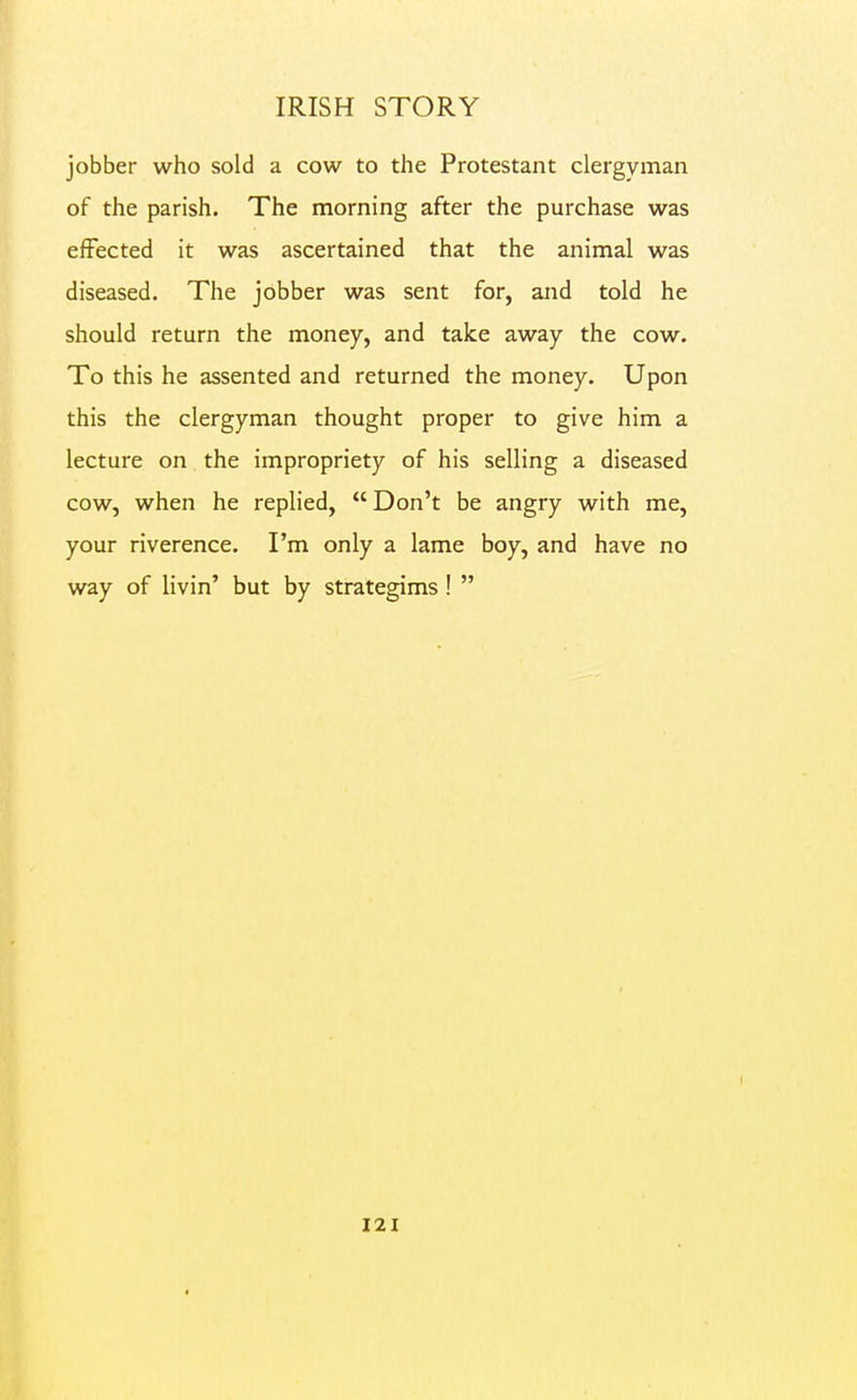 IRISH STORY jobber who sold a cow to the Protestant clergyman of the parish. The morning after the purchase was effected it was ascertained that the animal was diseased. The jobber was sent for, and told he should return the money, and take away the cow. To this he assented and returned the money. Upon this the clergyman thought proper to give him a lecture on the impropriety of his selling a diseased cow, when he replied,  Don't be angry with me, your riverence. I'm only a lame boy, and have no way of livin' but by strategims! 