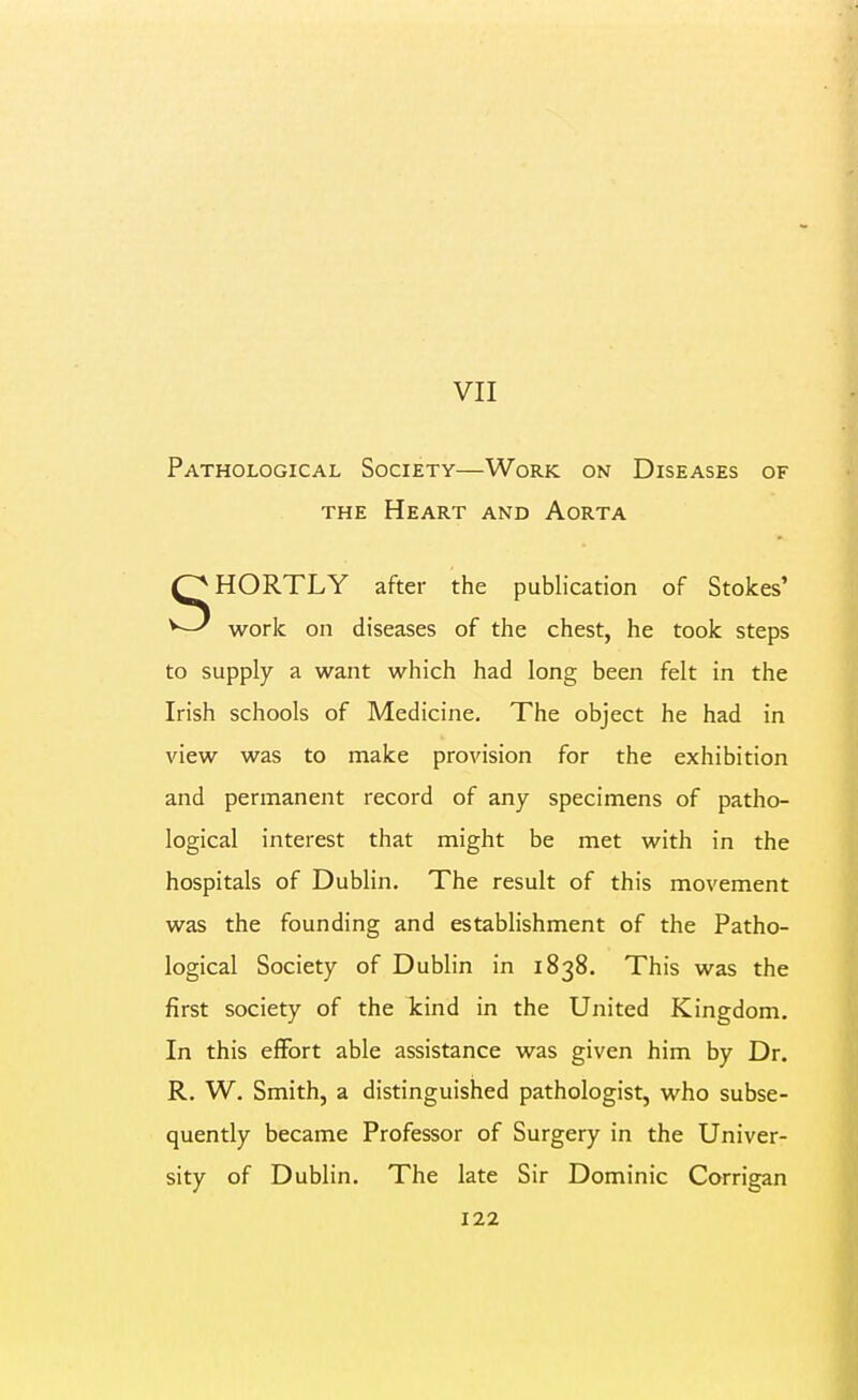 VII Pathological Society—Work on Diseases of THE Heart and Aorta SHORTLY after the publication of Stokes' work on diseases of the chest, he took steps to supply a want which had long been felt in the Irish schools of Medicine. The object he had in view was to make provision for the exhibition and permanent record of any specimens of patho- logical interest that might be met with in the hospitals of Dublin. The result of this movement was the founding and establishment of the Patho- logical Society of Dublin in 1838. This was the first society of the kind in the United Kingdom. In this effort able assistance was given him by Dr. R. W. Smith, a distinguished pathologist, who subse- quently became Professor of Surgery in the Univer- sity of Dublin. The late Sir Dominic Corrigan