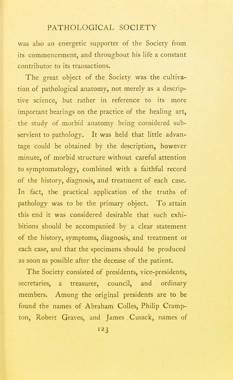 was also an energetic supporter of the Society from its commencement, and throughout his life a constant contributor to its transactions. The great object of the Society was the cultiva- tion of pathological anatomy, not merely as a descrip- tive science, but rather in reference to its more important bearings on the practice of the healing art, the study of morbid anatomy being considered sub- servient to pathology. It was held that little advan- tage could be obtained by the description, however minute, of morbid structure without careful attention to symptomatology, combined with a faithful record of the history, diagnosis, and treatment of each case. In fact, the practical application of the truths of pathology was to be the primary object. To attain this end it was considered desirable that such exhi- bitions should be accompanied by a clear statement of the history, symptoms, diagnosis, and treatment oi each case, and that the specimens should be produced as soon as possible after the decease of the patient. The Society consisted of presidents, vice-presidents, secretaries, a treasurer, council, and ordinary members. Among the original presidents are to be found the names of Abraham CoUes, Philip Cramp- ton, Robert Graves, and James , Cusack, names of