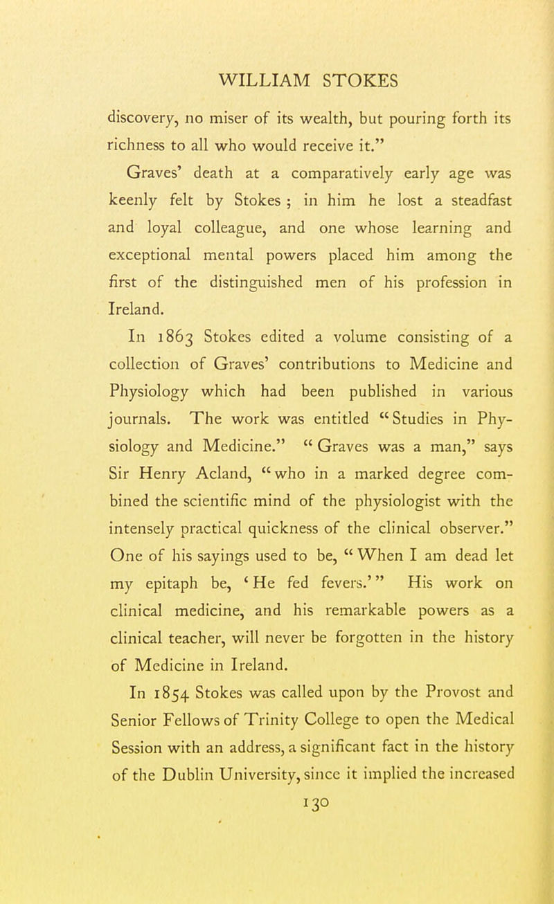 discovery, no miser of its wealth, but pouring forth its richness to all who would receive it. Graves' death at a comparatively early age was keenly felt by Stokes ; in him he lost a steadfast and loyal colleague, and one whose learning and exceptional mental powers placed him among the first of the distinguished men of his profession in Ireland. In 1863 Stokes edited a volume consisting of a collection of Graves' contributions to Medicine and Physiology which had been published in various journals. The work was entitled Studies in Phy- siology and Medicine.  Graves was a man, says Sir Henry Acland, who in a marked degree com- bined the scientific mind of the physiologist with the intensely practical quickness of the clinical observer. One of his sayings used to be,  When I am dead let my epitaph be, ' He fed fevers.' His work on clinical medicine, and his remarkable powers as a clinical teacher, will never be forgotten in the history of Medicine in Ireland. In 1854 Stokes was called upon by the Provost and Senior Fellows of Trinity College to open the Medical Session with an address, a significant fact in the history of the Dublin University, since it implied the increased