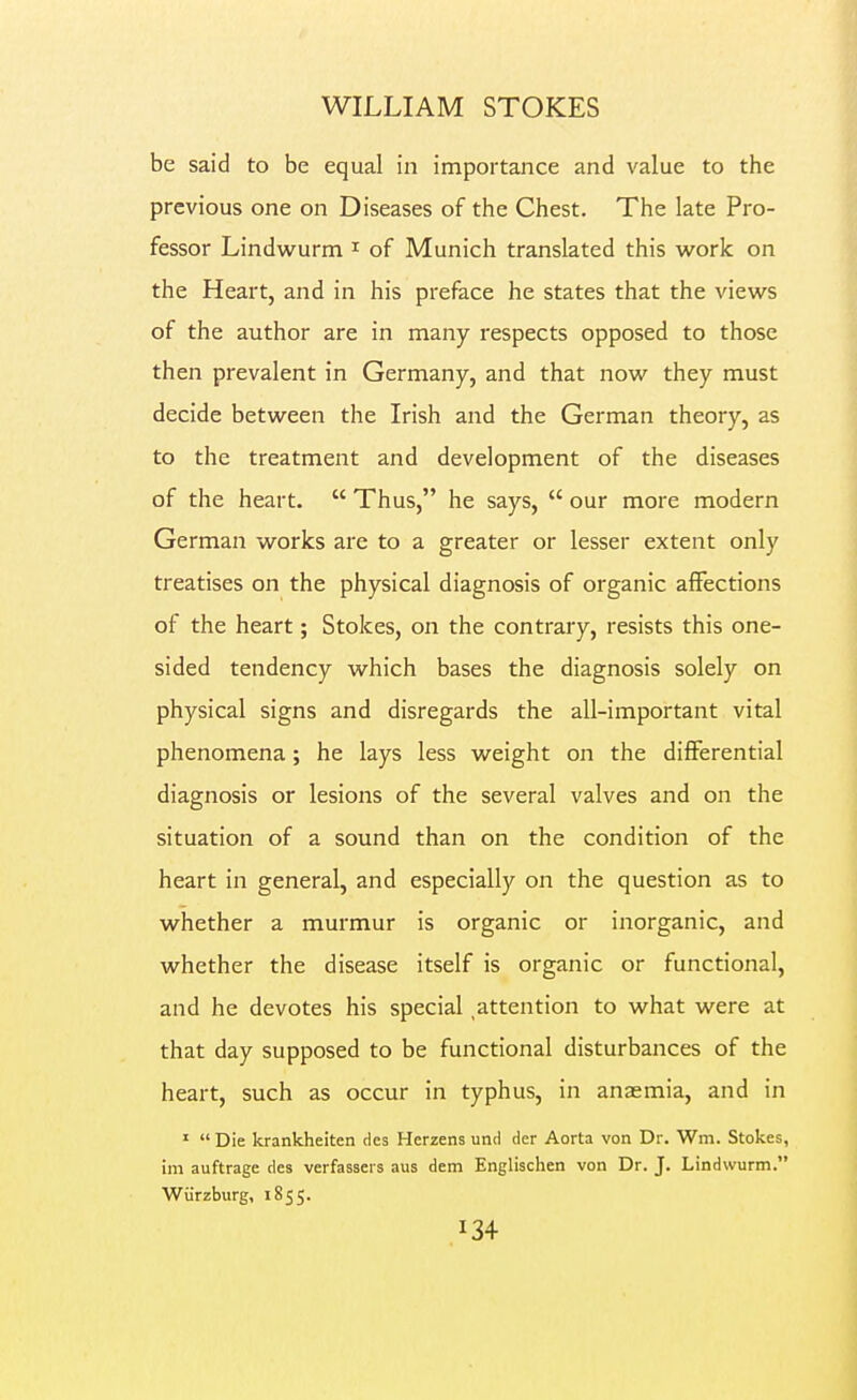 be said to be equal in importance and value to the previous one on Diseases of the Chest. The late Pro- fessor Lindwurm i of Munich translated this vi^ork on the Heart, and in his preface he states that the view^s of the author are in many respects opposed to those then prevalent in Germany, and that now they must decide between the Irish and the German theory, as to the treatment and development of the diseases of the heart.  Thus, he says,  our more modern German works are to a greater or lesser extent only treatises on the physical diagnosis of organic affections of the heart; Stokes, on the contrary, resists this one- sided tendency which bases the diagnosis solely on physical signs and disregards the all-important vital phenomena; he lays less weight on the differential diagnosis or lesions of the several valves and on the situation of a sound than on the condition of the heart in general, and especially on the question as to whether a murmur is organic or inorganic, and whether the disease itself is organic or functional, and he devotes his special ^attention to what were at that day supposed to be functional disturbances of the heart, such as occur in typhus, in anaemia, and in '  Die krankheiten dcs Herzens und der Aorta von Dr. Wm. Stokes, im auftrage des verfassers aus dem Englischen von Dr. J. Lindwurm. Wiirzburg, 1855.