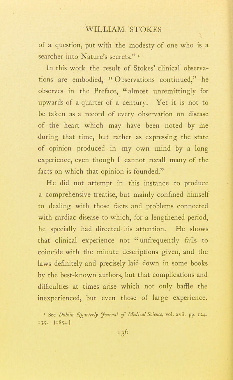 of a question, put with the modesty of one who is a searcher into Nature's secrets. ' In this work the result of Stokes' clinical observa- tions are embodied,  Observations continued, he observes in the Preface, almost unremittingly for upwards of a quarter of a century. Yet it is not to be taken as a record of every observation on disease of the heart which may have been noted by me ■during that time, but rather as expressing the state of opinion produced in my own mind by a long experience, even though I cannot recall many of the facts on which that opinion is founded. He did not attempt in this instance to produce a comprehensive treatise, but mainly confined himself to dealing with those facts and problems connected with cardiac disease to which, for a lengthened period, he specially had directed his attention. He shows that clinical experience not  unfrequently fails to coincide with the minute descriptions given, and the laws definitely and precisely laid down in some books by the best-known authors, but that complications and difficulties at times arise which not only baffle the inexperienced, but even those of large experience. ' See Dublin Sluarterly Journal of Medical Science, vol. xvii. pp. 124, 13^- (1854-)