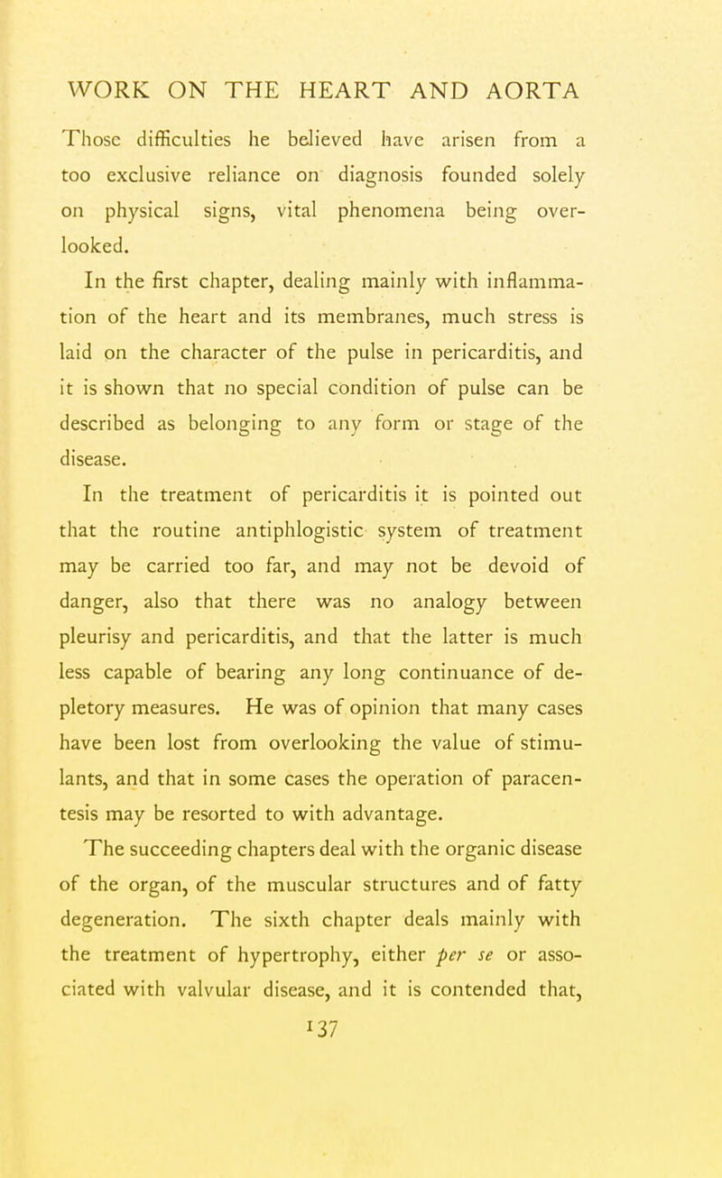 Those difficulties he believed have arisen from a too exclusive reliance on diagnosis founded solely on physical signs, vital phenomena being over- looked. In the first chapter, dealing mainly with inflamma- tion of the heart and its membranes, much stress is laid on the character of the pulse in pericarditis, and it is shown that no special condition of pulse can be described as belonging to any form or stage of the disease. In the treatment of pericarditis it is pointed out that the routine antiphlogistic system of treatment may be carried too far, and may not be devoid of danger, also that there was no analogy between pleurisy and pericarditis, and that the latter is much less capable of bearing any long continuance of de- pletory measures. He was of opinion that many cases have been lost from overlooking the value of stimu- lants, and that in some cases the operation of paracen- tesis may be resorted to with advantage. The succeeding chapters deal with the organic disease of the organ, of the muscular structures and of fatty degeneration. The sixth chapter deals mainly with the treatment of hypertrophy, either per se or asso- ciated with valvular disease, and it is contended that,