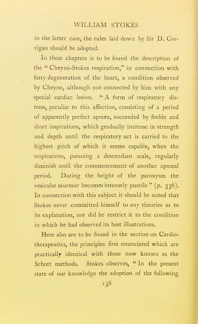 in the latter case, the rules laid down by Sir D. Cor- rigan should be adopted. In these chapters is to be found the description of the  Chcyne-Stokes respiration, in connection with fatty degeneration of the heart, a condition observed by Cheyne, although not connected by him with any special cardiac lesion.  A form of respiratory dis- tress, peculiar to this affection, consisting of a period of apparently perfect apnoea, succeeded by feeble and short inspirations, which gradually increase in strength and depth until the respiratory act is carried to the highest pitch of which it seems capable, when the respirations, pursuing a descendant scale, regularly diminish until the commencement of another apnceal period. During the height of the paroxysm the vesicular murmur becomes intensely puerile (p. 336). In connection with this subject it should be noted that Stokes never committed himself to any theories as to its explanation, nor did he restrict it to the condition in which he had observed its best illustrations. Here also are to be found in the section on Cardio- therapeutics, the principles first enunciated which are practically identical with those now known as the Schott methods. Stokes observes,  In the present state of our knowledge the adoption of the following