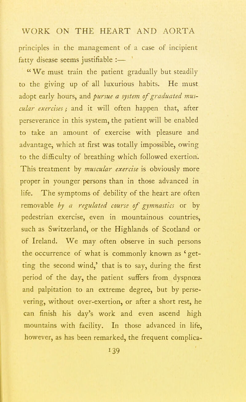 principles in the management of a case of incipient fatty disease seems justifiable :—  We must train the patient gradually but steadily to the giving up of all luxurious habits. He must adopt early hours, and pursue a system of graduated mus- cular exercises; and it will often happen that, after perseverance in this system, the patient will be enabled to take an amount of exercise with pleasure and advantage, which at first was totally impossible, owing to the difficulty of breathing which followed exertion'. This treatment by muscular exercise is obviously more proper in younger persons than in those advanced in life. The symptoms of debility of the heart are often removable by a regulated course of gymnastics or by pedestrian exercise, even in mountainous countries, such as Switzerland, or the Highlands of Scotland or of Ireland. We may often observe in such persons the occurrence of what is commonly known as ' get- ting the second wind,' that is to say, during the first period of the day, the patient suffers from dyspnoea and palpitation to an extreme degree, but by perse- vering, without over-exertion, or after a short rest, he can finish his day's work and even ascend high mountains with facility. In those advanced in life, however, as has been remarked, the frequent comphca-