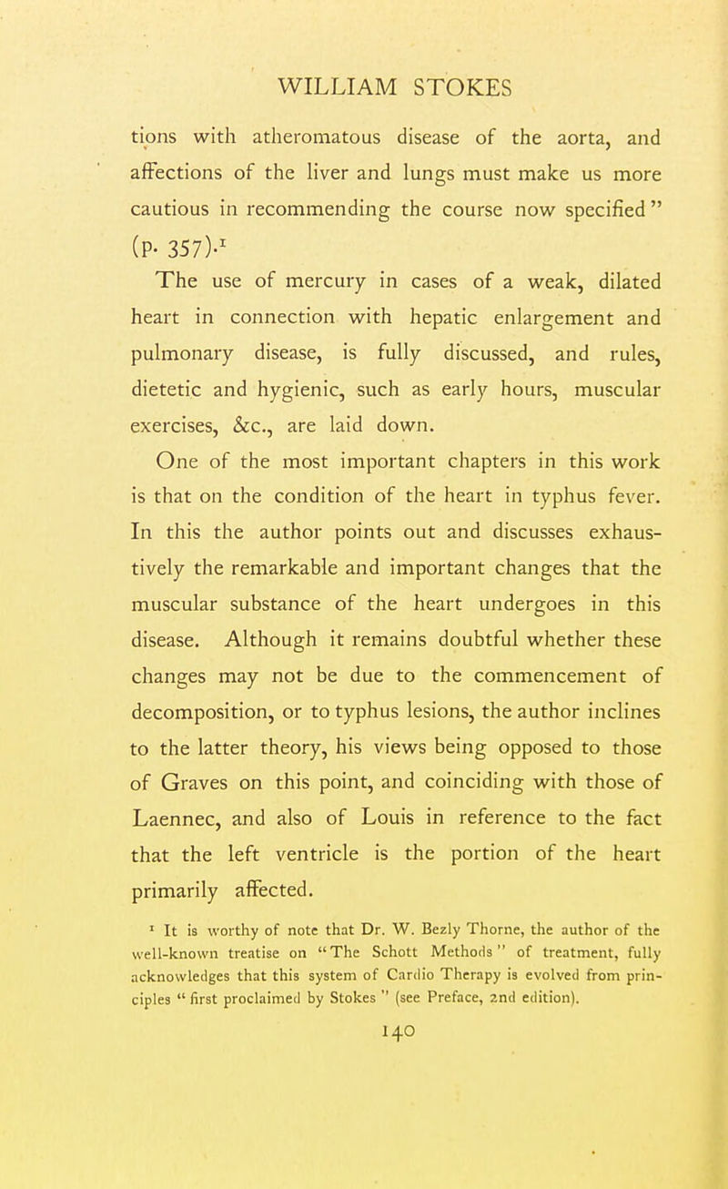 tions with atheromatous disease of the aorta, and affections of the liver and lungs must make us more cautious in recommending the course now specified  (P- 357)-' The use of mercury in cases of a weak, dilated heart in connection with hepatic enlargement and pulmonary disease, is fully discussed, and rules, dietetic and hygienic, such as early hours, muscular exercises, &c., are laid down. One of the most important chapters in this work is that on the condition of the heart in typhus fever. In this the author points out and discusses exhaus- tively the remarkable and important changes that the muscular substance of the heart undergoes in this disease. Although it remains doubtful whether these changes may not be due to the commencement of decomposition, or to typhus lesions, the author inclines to the latter theory, his views being opposed to those of Graves on this point, and coinciding with those of Laennec, and also of Louis in reference to the fact that the left ventricle is the portion of the heart primarily affected. ' It is worthy of note that Dr. W. Bezly Thome, the author of the well-known treatise on The Schott Methods of treatment, fully acknowledges that this system of Cardio Therapy is evolved from prin- ciples  first proclaimed by Stokes  (see Preface, 2nd edition).