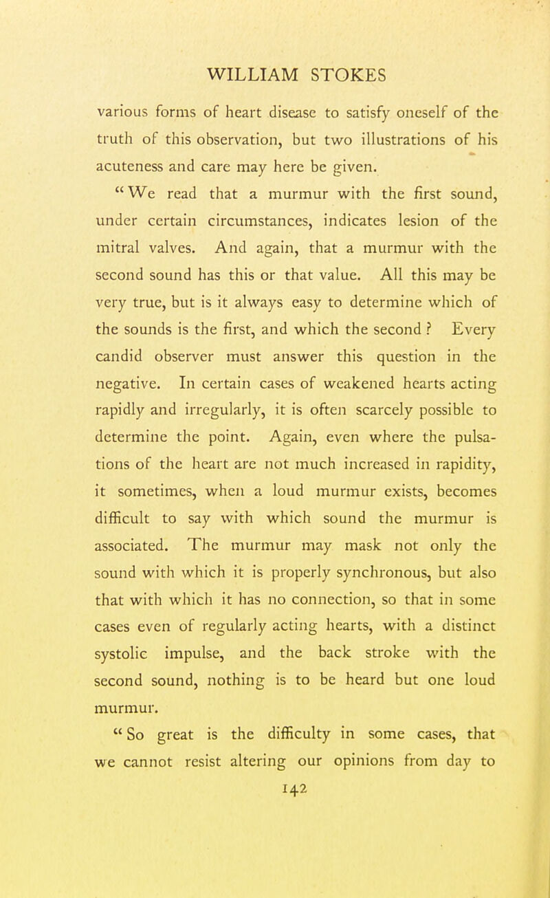 various forms of heart disease to satisfy oneself of the truth of this observation, but two illustrations of his acuteness and care may here be given.  We read that a murmur w^ith the first sound, under certain circumstances, indicates lesion of the mitral valves. And again, that a murmur w^ith the second sound has this or that value. All this may be very true, but is it always easy to determine which of the sounds is the first, and which the second ? Every candid observer must answer this question in the negative. In certain cases of weakened hearts acting rapidl}/- and irregularly, it is often scarcely possible to determine the point. Again, even where the pulsa- tions of the heart are not much increased in rapidity, it sometimes, when a loud murmur exists, becomes difficult to say with which sound the murmur is associated. The murmur may mask not only the sound with which it is properly synchronous, but also that with which it has no connection, so that in some cases even of regularly acting hearts, with a distinct systolic impulse, and the back stroke with the second sound, nothing is to be heard but one loud murmur.  So great is the difficulty in some cases, that we cannot resist altering our opinions from day to