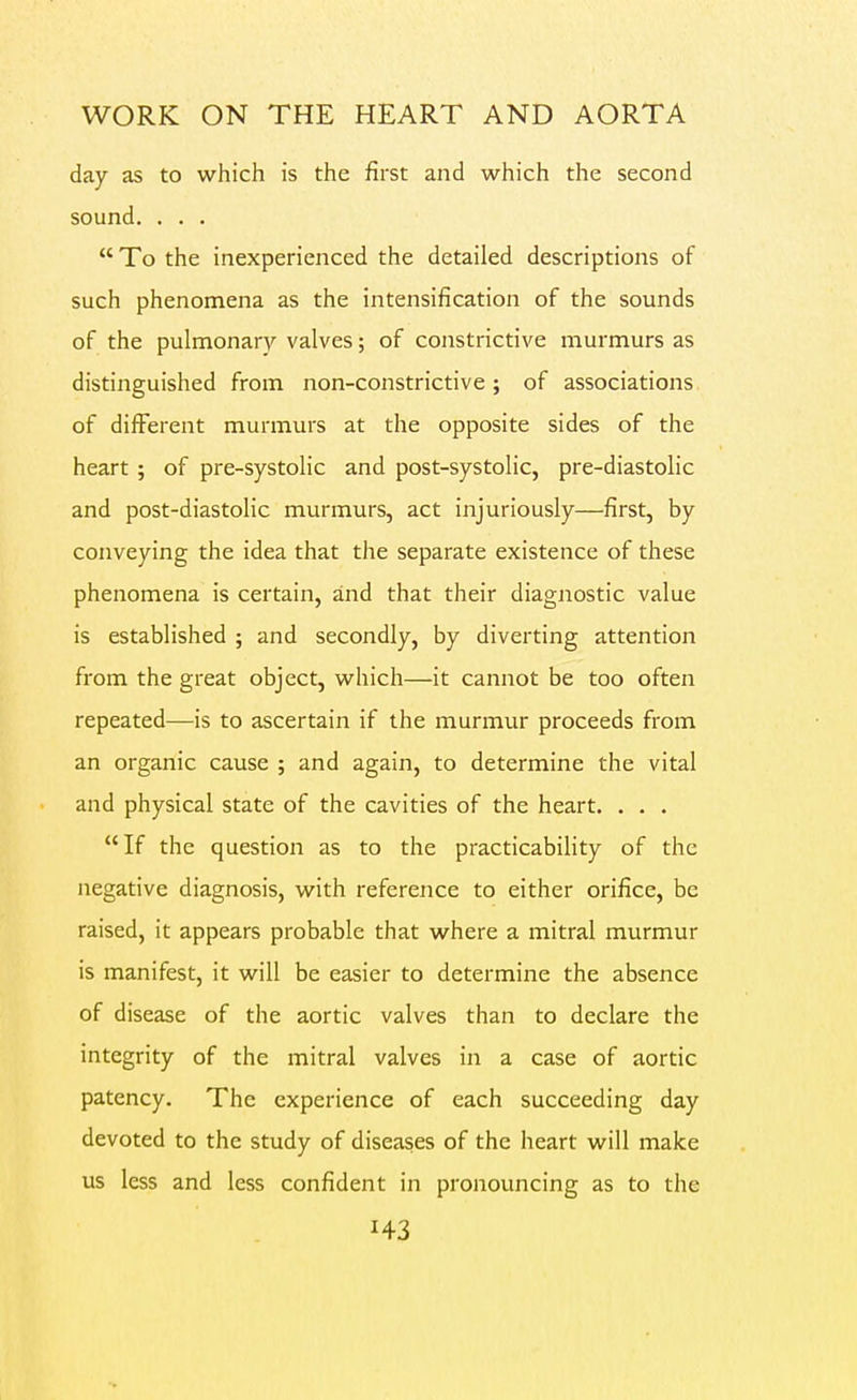 day as to which is the first and which the second sound. . . .  To the inexperienced the detailed descriptions of such phenomena as the intensification of the sounds of the pulmonary valves; of constrictive murmurs as distinguished from non-constrictive ; of associations of different murmurs at the opposite sides of the heart ; of pre-systolic and post-systolic, pre-diastolic and post-diastolic murmurs, act injuriously—first, by conveying the idea that the separate existence of these phenomena is certain, and that their diagnostic value is established ; and secondly, by diverting attention from the great object, which—it cannot be too often repeated—is to ascertain if the murmur proceeds from an organic cause ; and again, to determine the vital and physical state of the cavities of the heart. . . . If the question as to the practicability of the negative diagnosis, with reference to either orifice, be raised, it appears probable that where a mitral murmur is manifest, it will be easier to determine the absence of disease of the aortic valves than to declare the integrity of the mitral valves in a case of aortic patency. The experience of each succeeding day devoted to the study of diseases of the heart will make us less and less confident in pronouncing as to the H3