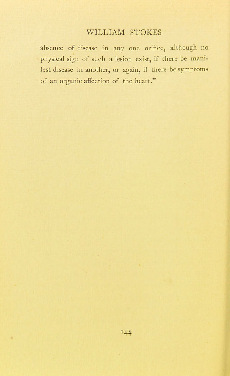 absence of disease in any one orifice, although no physical sign of such a lesion exist, if there be mani- fest disease in another, or again, if there be symptoms of an organic affection of the heart.