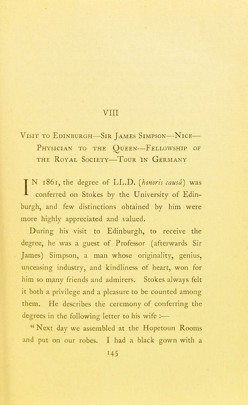 VIII Visit to Edinburgh—Sir James Simpson—Nice— Physician to the Oueen—Fellowship of the Royal Society—Tour in Germany T N 1861, the degree of LL,D. [honoris causa) was *• conferred on Stokes by the University of Edin- burgh, and few distinctions obtained by him were more highly appreciated and valued. During his visit to Edinburgh, to receive the degree, he was a guest of Professor (afterwards Sir James) Simpson, a man whose originality, genius, unceasing industry, and kindliness of heart, won for him so many friends and admirers. Stokes always felt it both a privilege and a pleasure to be counted among them. He describes the ceremony of conferring the degrees in the following letter to his wife :—  Next day we assembled at the Hopetoun Rooms and put on our robes. I had a black gown with a