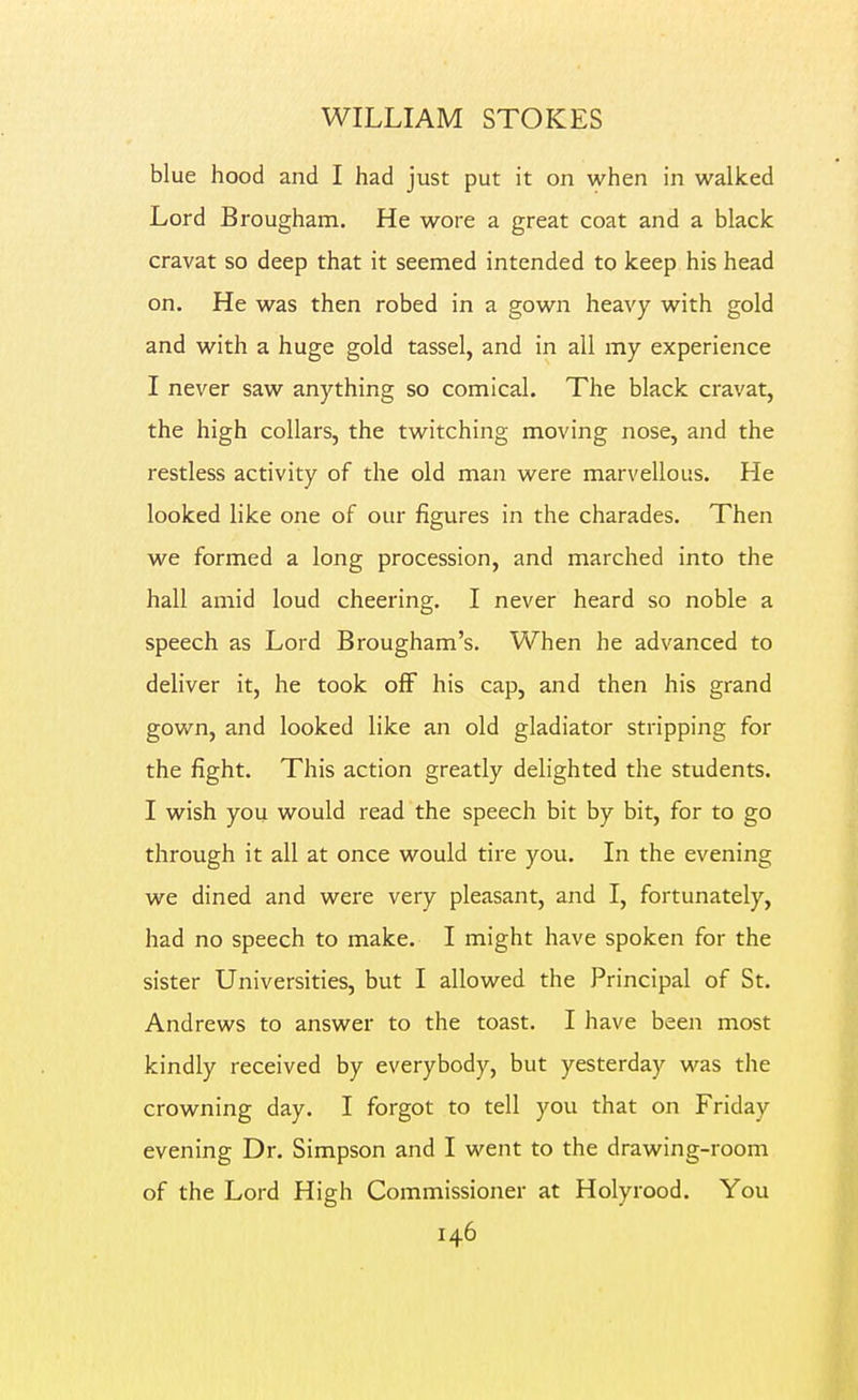 blue hood and I had just put it on when in walked Lord Brougham. He wore a great coat and a black cravat so deep that it seemed intended to keep his head on. He was then robed in a gown heavy with gold and with a huge gold tassel, and in all my experience I never saw anything so comical. The black cravat, the high collars, the twitching moving nose, and the restless activity of the old man were marvellous. He looked like one of our figures in the charades. Then we formed a long procession, and marched into the hall amid loud cheering. I never heard so noble a speech as Lord Brougham's. When he advanced to deliver it, he took off his cap, and then his grand gown, and looked like an old gladiator stripping for the fight. This action greatly delighted the students. I wish you would read the speech bit by bit, for to go through it all at once would tire you. In the evening we dined and were very pleasant, and I, fortunately, had no speech to make. I might have spoken for the sister Universities, but I allowed the Principal of St. Andrews to answer to the toast. I have been most kindly received by everybody, but yesterday was the crowning day. I forgot to tell you that on Friday evening Dr. Simpson and I went to the drawing-room of the Lord High Commissioner at Holyrood. You