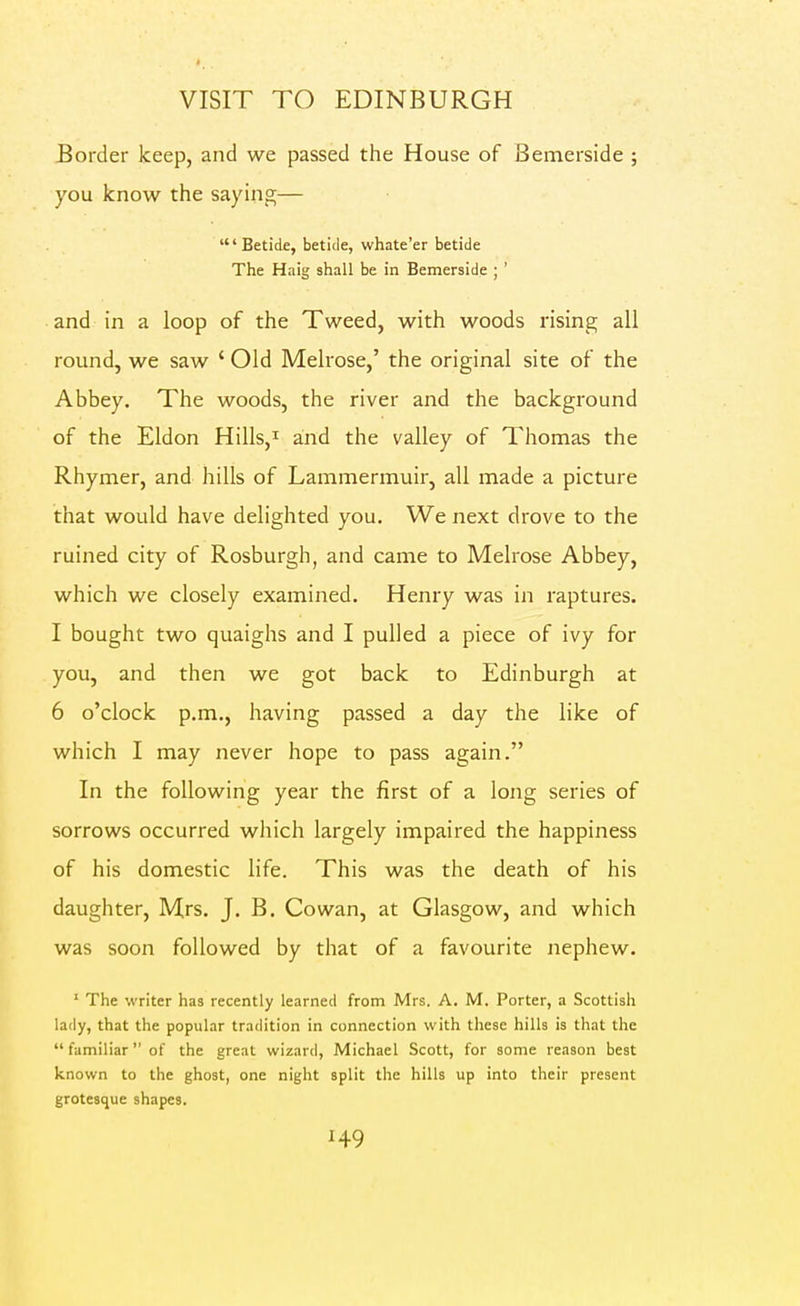 Border keep, and we passed the House of Bemerside ; you know the saying— 'Betide, betide, whate'er betide The Haig shall be in Bemerside ; ' and in a loop of the Tweed, with woods rising all round, we saw ' Old Melrose,' the original site of the Abbey. The woods, the river and the background of the Eldon Hills,i and the valley of Thomas the Rhymer, and hills of Lammermuir, all made a picture that would have delighted you. We next drove to the ruined city of Rosburgh, and came to Melrose Abbey, which we closely examined. Henry was in raptures. I bought two quaighs and I pulled a piece of ivy for you, and then we got back to Edinburgh at 6 o'clock p.m., having passed a day the like of which I may never hope to pass again. In the following year the first of a long series of sorrows occurred wliich largely impaired the happiness of his domestic life. This was the death of his daughter, Mrs. J. B. Cowan, at Glasgow, and which was soon followed by that of a favourite nephew. ' The writer has recently learned from Mrs. A. M. Porter, a Scottish lady, that the popular tradition in connection with these hills is that the  familiar of the great wizard, Michael Scott, for some reason best known to the ghost, one night split the hills up into their present grotesque shapes.