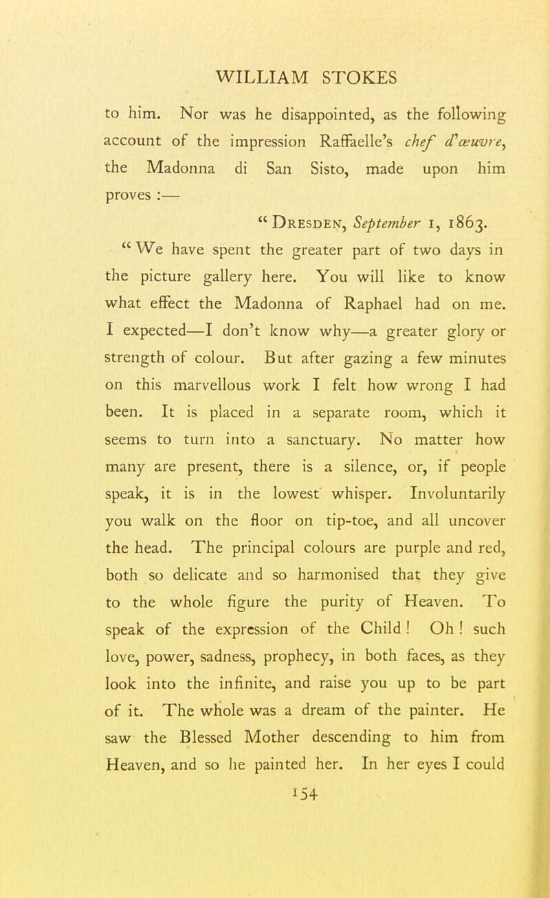 to him. Nor was he disappointed, as the following account of the impression RafFaelle's chef cCoeuvre^ the Madonna di San Sisto, made upon him proves:— Dresden, September i, 1863.  We have spent the greater part of two days in the picture gallery here. You will like to know what effect the Madonna of Raphael had on me. I expected—I don't know why—a greater glory or strength of colour. But after gazing a few minutes on this marvellous work I felt how wrong I had been. It is placed in a separate room, which it seems to turn into a sanctuary. No matter how many are present, there is a silence, or, if people speak, it is in the lowest whisper. Involuntarily you walk on the floor on tip-toe, and all uncover the head. The principal colours are purple and red, both so delicate and so harmonised that they give to the whole figure the purity of Heaven. To speak of the expression of the Child ! Oh ! such love, power, sadness, prophecy, in both faces, as they look into the infinite, and raise you up to be part of it. The whole was a dream of the painter. He saw the Blessed Mother descending to him from Heaven, and so he painted her. In her eyes I could