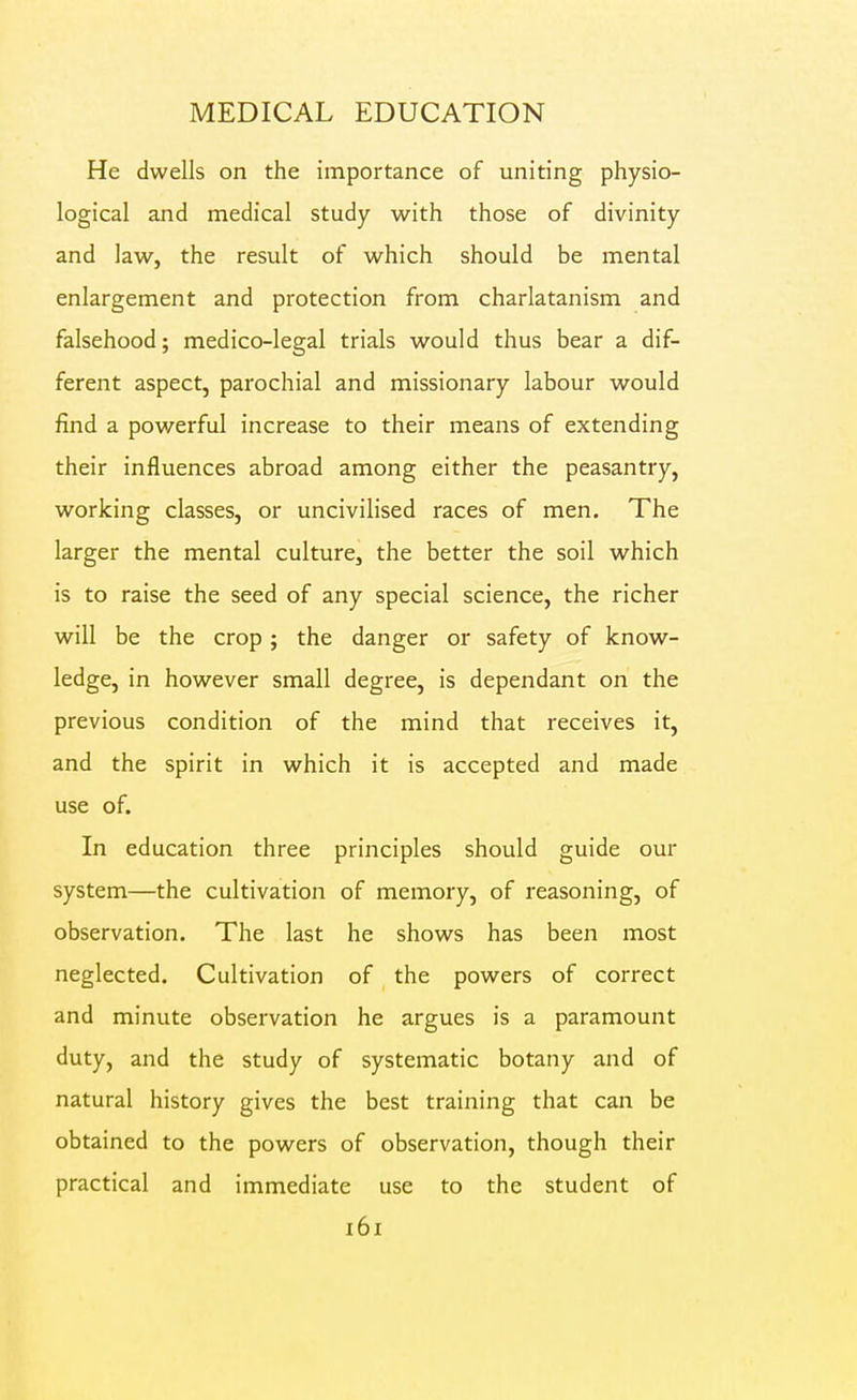 He dwells on the importance of uniting physio- logical and medical study with those of divinity and law, the result of which should be mental enlargement and protection from charlatanism and falsehood; medico-legal trials would thus bear a dif- ferent aspect, parochial and missionary labour would find a powerful increase to their means of extending their influences abroad among either the peasantry, working classes, or uncivilised races of men. The larger the mental culture, the better the soil which is to raise the seed of any special science, the richer will be the crop ; the danger or safety of know- ledge, in however small degree, is dependant on the previous condition of the mind that receives it, and the spirit in which it is accepted and made use of. In education three principles should guide our system—the cultivation of memory, of reasoning, of observation. The last he shows has been most neglected. Cultivation of the powers of correct and minute observation he argues is a paramount duty, and the study of systematic botany and of natural history gives the best training that can be obtained to the powers of observation, though their practical and immediate use to the student of i6i