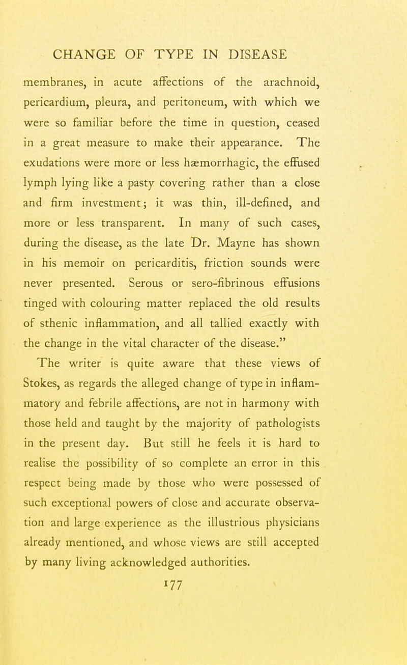 membranes, in acute aifections of the arachnoid, pericardium, pleura, and peritoneum, with which we were so familiar before the time in question, ceased in a great measure to make their appearance. The exudations were more or less haemorrhagic, the effused lymph lying like a pasty covering rather than a close and firm investment; it was thin, ill-defined, and more or less transparent. In many of such cases, during the disease, as the late Dr. Mayne has shown in his memoir on pericarditis, friction sounds were never presented. Serous or sero-fibrinous effusions tinged with colouring matter replaced the old results of sthenic inflammation, and all tallied exactly with the change in the vital character of the disease. The writer is quite aware that these views of Stokes, as regards the alleged change of type in inflam- matory and febrile affections, are not in harmony with those held and taught by the majority of pathologists in the present day. But still he feels it is hard to realise the possibility of so complete an error in this respect being made by those who were possessed of such exceptional powers of close and accurate observa- tion and large experience as the illustrious physicians already mentioned, and whose views are still accepted by many living acknowledged authorities.