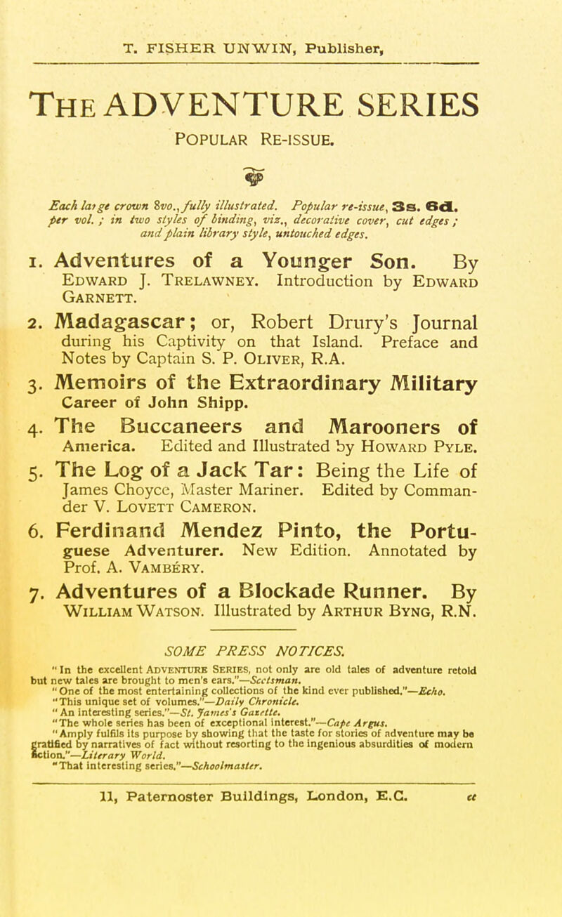 The ADVENTURE SERIES POPULAR Re-issue. Each laige crown Zvo.,/u2ly illustrated. Popular re-issue, 3s. 6d. ptr vol. ; in two styles of binding, viz., decorative cover, cut edges; and plain library style, untouched edges. 1. Adventures of a Younger Son. By Edward J. Trelawney. Introduction by Edward Garnett. 2. Madagascar; or, Robert Drury's Journal during his Captivity on that Island. Preface and Notes by Captain S. P. Oliver, R.A. 3. Memoirs of the Extraordinary Military Career of John Shipp. 4. The Buccaneers and Marooners of America. Edited and Illustrated by Howard Pyle. 5. The Log of a Jack Tar: Being the Life of James Choyce, IVIaster Mariner. Edited by Comman- der V. LovETT Cameron. 6. Ferdinand Mendez Pinto, the Portu- guese Adventurer. New Edition. Annotated by Prof, A. Vambery. 7. Adventures of a Blockade Runner. By William Watson. Illustrated by Arthur Byng, R.N. SOME PRESS NOTICES. In the excellent Adventure Series, not only are old tales of adventure retold but new tales are brought to men's ears.—Scctsntan. One of the most entertaining collections of the kind ever published.—£c/io. This unique set of volumes.—Daily Chronicle. An interesting series.—5/. James's Gazftte, The whole series has been of exceptional interest.—Cape Argus. Amply fulfils its purpose by showing that the taste for stories of adventure may ba ratified by narratives of fact virithout resorting to the ingenious absurdities of modern ction.—Literary World. That interesting series.—Schoolmaster.