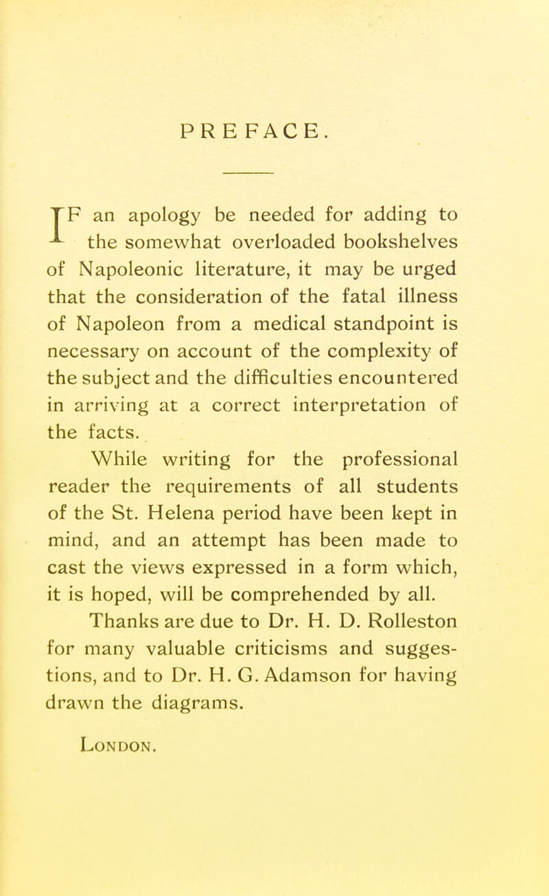 PRE FACE. TF an apology be needed for adding to the somewhat overloaded bookshelves of Napoleonic literature, it may be urged that the consideration of the fatal illness of Napoleon from a medical standpoint is necessary on account of the complexity of the subject and the difficulties encountered in arriving at a correct interpretation of the facts. While writing for the professional reader the requirements of all students of the St. Helena period have been kept in mind, and an attempt has been made to cast the views expressed in a form which, it is hoped, will be comprehended by all. Thanks are due to Dr. H. D. Rolleston for many valuable criticisms and sugges- tions, and to Dr. H. G. Adamson for having drawn the diagrams. London.