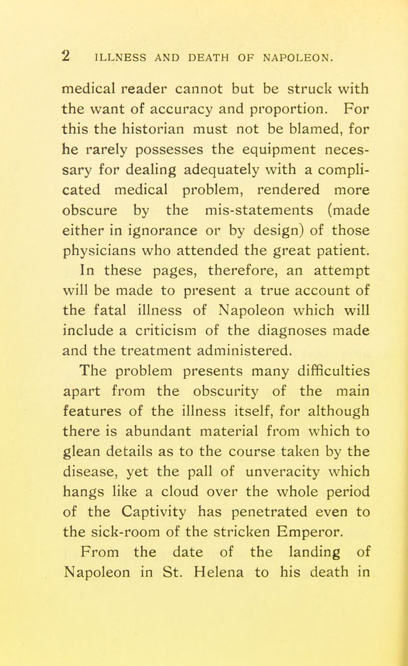 medical reader cannot but be struck with the want of accuracy and proportion. For this the historian must not be blamed, for he rarely possesses the equipment neces- sary for dealing adequately with a compli- cated medical problem, rendered more obscure by the mis-statements (made either in ignorance or by design) of those physicians who attended the great patient. In these pages, therefore, an attempt will be made to present a true account of the fatal illness of Napoleon which will include a criticism of the diagnoses made and the treatment administered. The problem presents many difficulties apart from the obscurity of the main features of the illness itself, for although there is abundant material from which to glean details as to the course taken by the disease, yet the pall of unveracity which hangs like a cloud over the whole period of the Captivity has penetrated even to the sick-room of the stricken Emperor. From the date of the landing of Napoleon in St. Helena to his death in