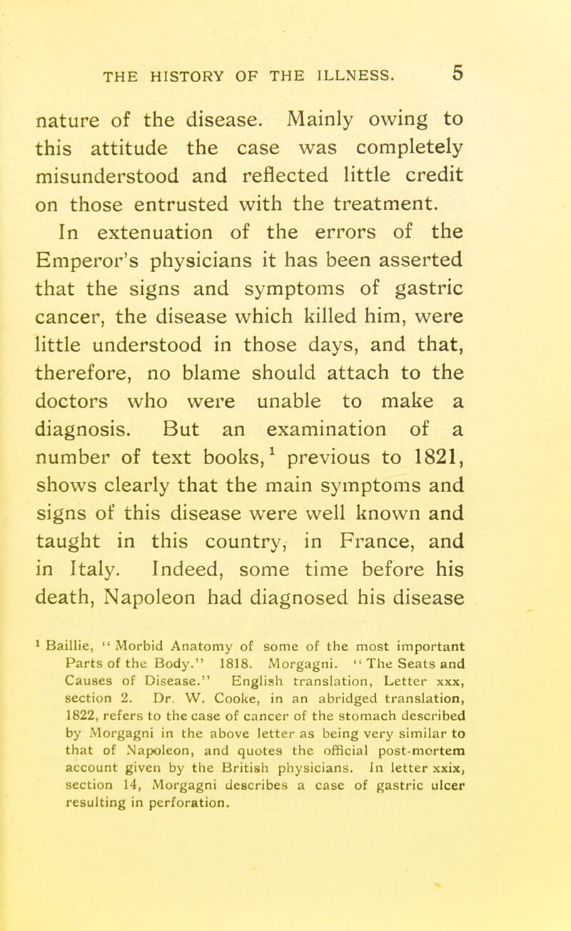 nature of the disease. Mainly owing to this attitude the case was completely misunderstood and reflected little credit on those entrusted with the treatment. In extenuation of the errors of the Emperor's physicians it has been asserted that the signs and symptoms of gastric cancer, the disease which killed him, were little understood in those days, and that, therefore, no blame should attach to the doctors who were unable to make a diagnosis. But an examination of a number of text books, ^ previous to 1821, shows clearly that the main symptoms and signs of this disease were well known and taught in this country, in France, and in Italy. Indeed, some time before his death. Napoleon had diagnosed his disease 1 Baillie,  Morbid Anatomy of some of the most important Parts of the Body. 1818. Morgagni.  The Seats and Causes of Disease. English translation, Letter xxx, section 2. Dr. W. Cooke, in an abridged translation, 1822, refers to the case of cancer of the stomach described by .Morgagni in the above letter as being very similar to that of Napoleon, and quotes the official post-mortem account given by the British physicians. In letter xxix, section 14, Morgagni describes a case of gastric ulcer resulting in perforation.