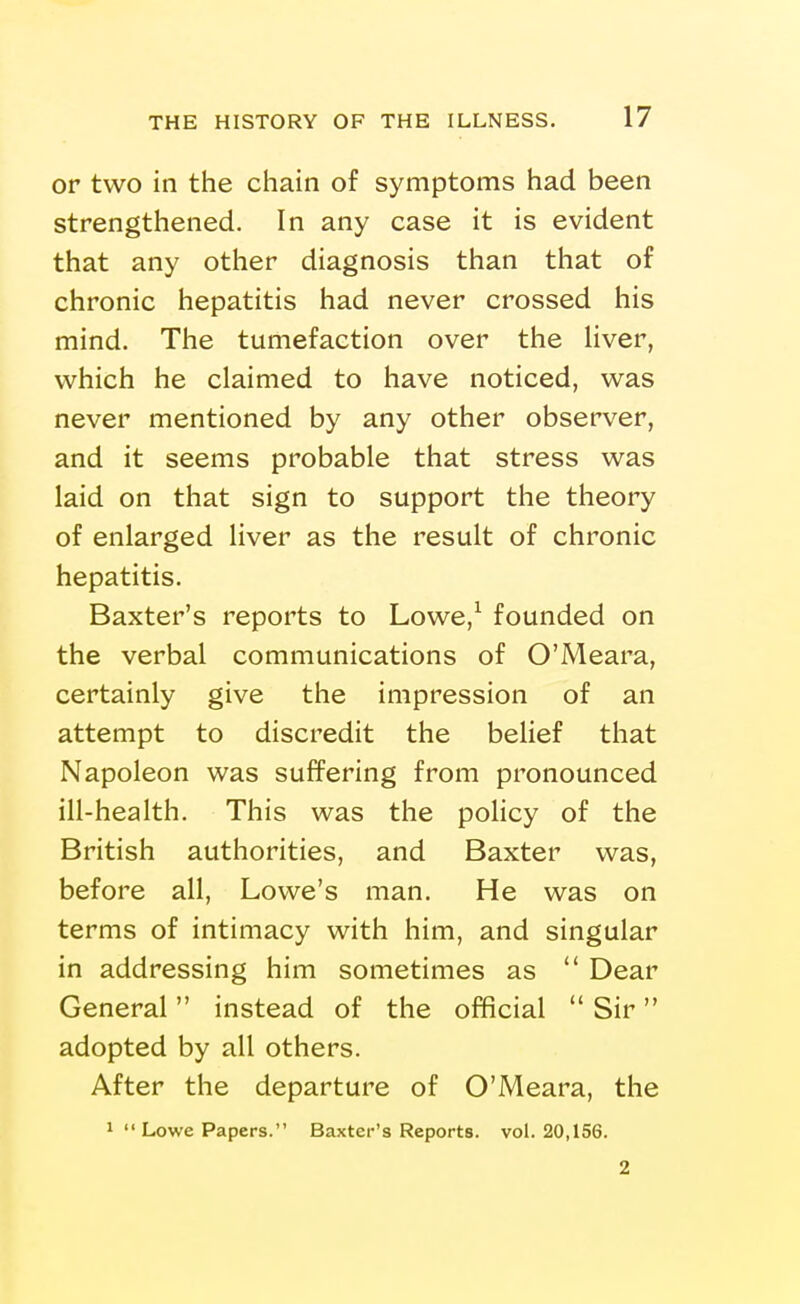 or two in the chain of symptoms had been strengthened. In any case it is evident that any other diagnosis than that of chronic hepatitis had never crossed his mind. The tumefaction over the Hver, which he claimed to have noticed, was never mentioned by any other observer, and it seems probable that stress was laid on that sign to support the theory of enlarged liver as the result of chronic hepatitis. Baxter's reports to Lowe,^ founded on the verbal communications of O'Meara, certainly give the impression of an attempt to discredit the belief that Napoleon was suffering from pronounced ill-health. This was the policy of the British authorities, and Baxter was, before all, Lowe's man. He was on terms of intimacy with him, and singular in addressing him sometimes as Dear General instead of the official Sir adopted by all others. After the departure of O'Meara, the 1 Lowe Papers. Baxter's Reports, vol. 20,156. 2