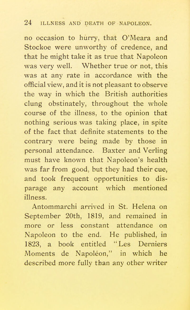 no occasion to hurry, that O'Meara and Stockoe were unworthy of credence, and that he might take it as true that Napoleon was very well. Whether true or not, this was at any rate in accordance with the official view, and it is not pleasant to observe the way in which the British authorities clung obstinately, throughout the whole course of the illness, to the opinion that nothing serious was taking place, in spite of the fact that definite statements to the contrary were being made by those in personal attendance. Baxter and Verling must have known that Napoleon's health was far from good, but they had their cue, and took frequent opportunities to dis- parage any account which mentioned illness. Antommarchi arrived in St. Helena on September 20th, 1819, and remained in more or less constant attendance on Napoleon to the end. He published, in 1823, a book entitled Les Derniers Moments de Napoleon, in which he described more fully than any other writer