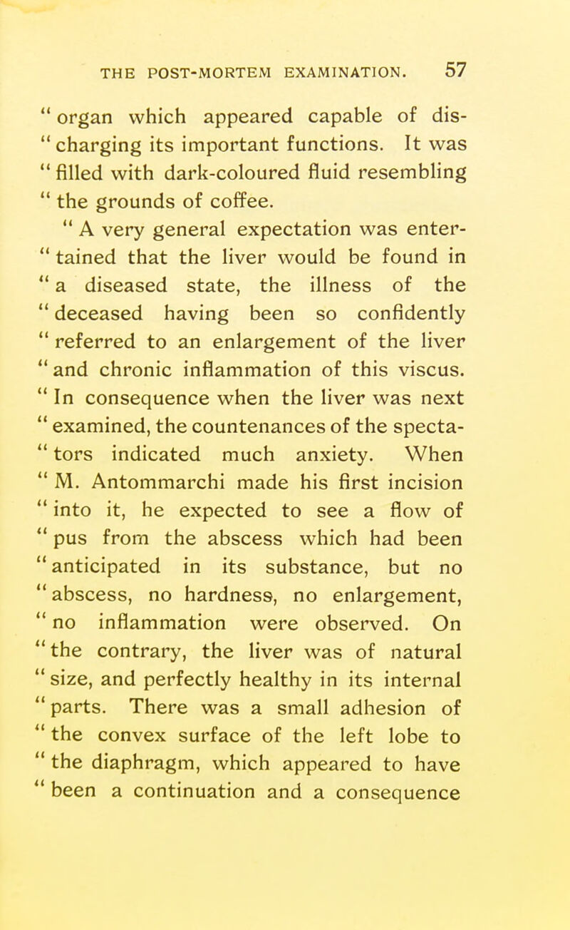 organ which appeared capable of dis- ** charging its important functions. It was filled with dark-coloured fluid resembling the grounds of coffee. ** A very general expectation was enter- tained that the liver would be found in a diseased state, the illness of the deceased having been so confidently referred to an enlargement of the liver and chronic inflammation of this viscus. In consequence when the liver was next examined, the countenances of the specta- tors indicated much anxiety. When M. Antommarchi made his first incision into it, he expected to see a flow of pus from the abscess which had been anticipated in its substance, but no abscess, no hardness, no enlargement, no inflammation were observed. On the contrary, the liver was of natural size, and perfectly healthy in its internal parts. There was a small adhesion of the convex surface of the left lobe to the diaphragm, which appeared to have been a continuation and a consequence