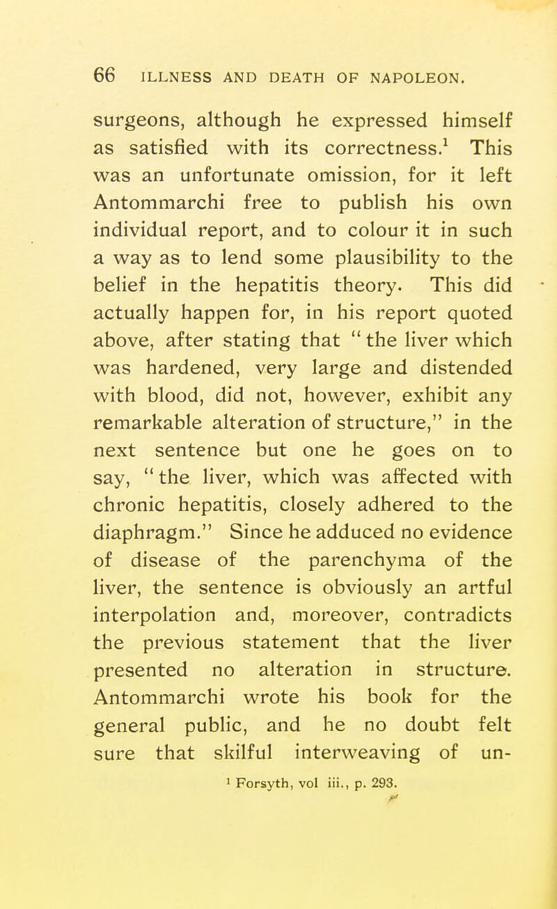 surgeons, although he expressed himself as satisfied with its correctness.^ This was an unfortunate omission, for it left Antommarchi free to publish his own individual report, and to colour it in such a way as to lend some plausibility to the belief in the hepatitis theory. This did actually happen for, in his report quoted above, after stating that *' the liver which was hardened, very large and distended with blood, did not, however, exhibit any remarkable alteration of structure, in the next sentence but one he goes on to say, the liver, which was affected with chronic hepatitis, closely adhered to the diaphragm. Since he adduced no evidence of disease of the parenchyma of the liver, the sentence is obviously an artful interpolation and, moreover, contradicts the previous statement that the liver presented no alteration in structure. Antommarchi wrote his book for the general public, and he no doubt felt sure that skilful interweaving of un- 1 Forsyth, vol iii., p. 293.