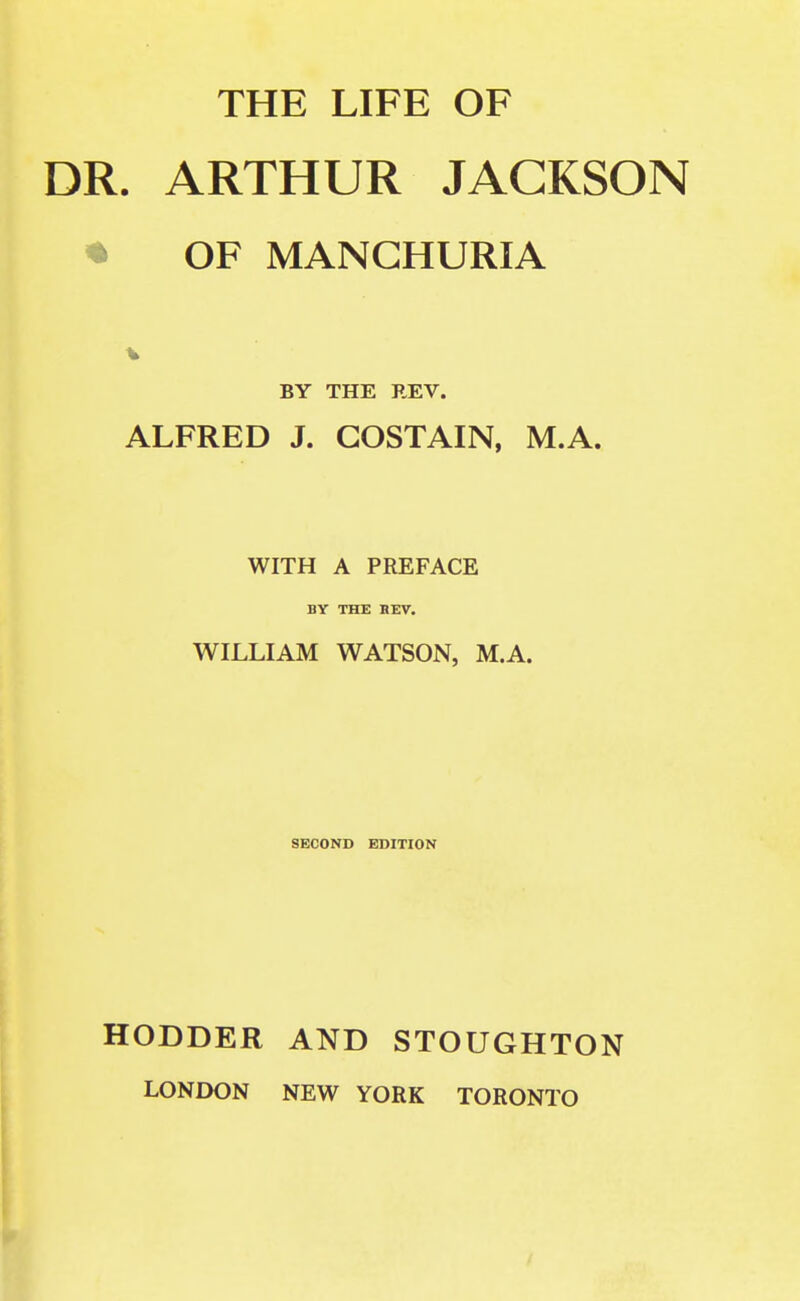 THE LIFE OF DR. ARTHUR JACKSON ♦ OF MANCHURIA BY THE REV. ALFRED J. GOSTAIN, M.A. WITH A PREFACE BY THE REV. WILLIAM WATSON, M.A. SECOND EDITION HODDER AND STOUGHTON LONDON NEW YORK TORONTO