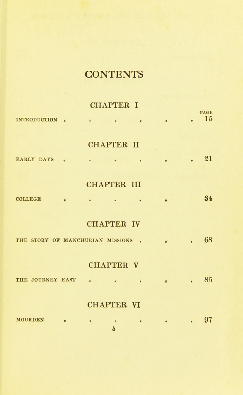 CHAPTER I INTRODUCTION . . . . CHAPTER H EARLY DAYS , . . . CHAPTER in COLLEGE t • . . CHAPTER IV THE STORY OF MANCHURIAN MISSIONS . CHAPTER V THE JOURNEY EAST . . , CHAPTER VI MOUKDEN • . . . 5