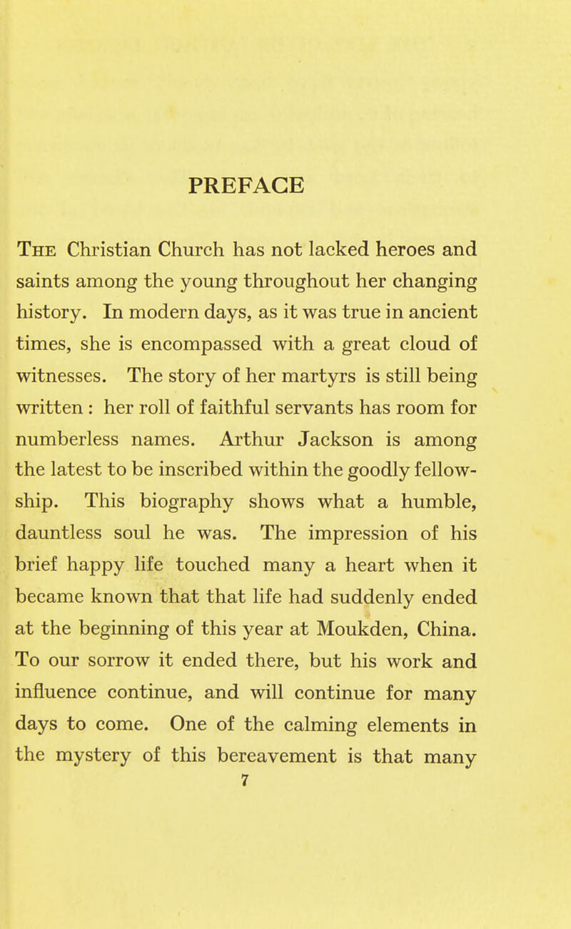 PREFACE The Christian Church has not lacked heroes and saints among the young throughout her changing history. In modern days, as it was true in ancient times, she is encompassed with a great cloud of witnesses. The story of her martyrs is still being written : her roll of faithful servants has room for numberless names. Arthur Jackson is among the latest to be inscribed within the goodly fellow- ship. This biography shows what a humble, dauntless soul he was. The impression of his brief happy life touched many a heart when it became known that that life had suddenly ended at the beginning of this year at Moukden, China. To our sorrow it ended there, but his work and influence continue, and will continue for many days to come. One of the calming elements in the mystery of this bereavement is that many