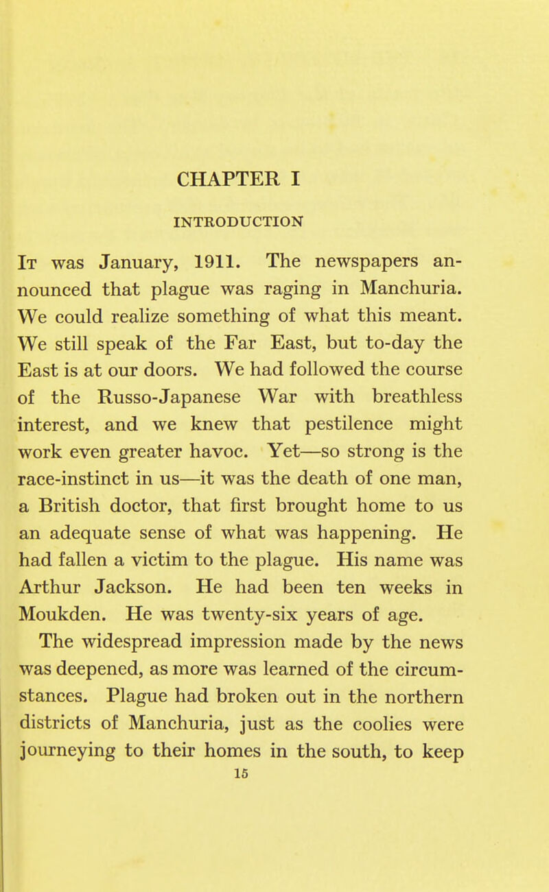 INTRODUCTION It was January, 1911. The newspapers an- nounced that plague was raging in Manchuria. We could realize something of what this meant. We still speak of the Far East, but to-day the East is at our doors. We had followed the course of the Russo-Japanese War with breathless interest, and we knew that pestilence might work even greater havoc. Yet—so strong is the race-instinct in us—it was the death of one man, a British doctor, that first brought home to us an adequate sense of what was happening. He had fallen a victim to the plague. His name was Arthur Jackson. He had been ten weeks in Moukden. He was twenty-six years of age. The widespread impression made by the news was deepened, as more was learned of the circum- stances. Plague had broken out in the northern districts of Manchuria, just as the coolies were journeying to their homes in the south, to keep 16