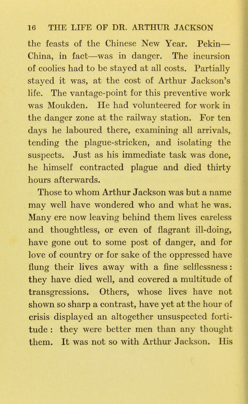 the feasts of the Chinese New Year. Pekin— China, in fact—was in danger. The incursion of coohes had to be stayed at all costs. Partially stayed it was, at the cost of Arthur Jackson's life. The vantage-point for this preventive work was Moukden. He had volunteered for work in the danger zone at the railway station. For ten days he laboured there, examining all arrivals, tending the plague-stricken, and isolating the suspects. Just as his immediate task was done, he himself contracted plague and died thirty hours afterwards. Those to whom Arthur Jackson was but a name may well have wondered who and what he was. Many ere now leaving behind them lives careless and thoughtless, or even of flagrant ill-doing, have gone out to some post of danger, and for love of country or for sake of the oppressed have flung their lives away with a fine selflessness: they have died well, and covered a multitude of transgressions. Others, whose lives have not shown so sharp a contrast, have yet at the hour of crisis displayed an altogether unsuspected forti- tude : they were better men than any thought them. It was not so with Arthur Jackson. His