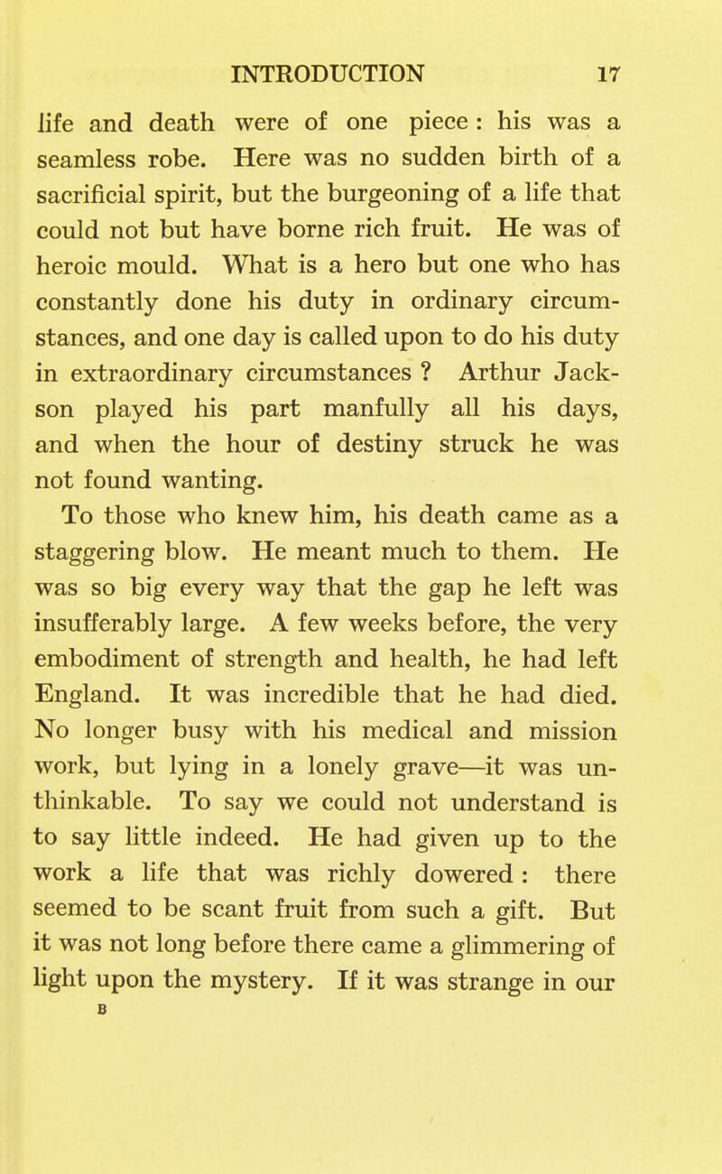 life and death were of one piece : his was a seamless robe. Here was no sudden birth of a sacrificial spirit, but the burgeoning of a life that could not but have borne rich fruit. He was of heroic mould. What is a hero but one who has constantly done his duty in ordinary circum- stances, and one day is called upon to do his duty in extraordinary circumstances ? Arthur Jack- son played his part manfully all his days, and when the hour of destiny struck he was not found wanting. To those who knew him, his death came as a staggering blow. He meant much to them. He was so big every way that the gap he left was insufferably large. A few weeks before, the very embodiment of strength and health, he had left England. It was incredible that he had died. No longer busy with his medical and mission work, but lying in a lonely grave—it was un- thinkable. To say we could not understand is to say little indeed. He had given up to the work a life that was richly dowered: there seemed to be scant fruit from such a gift. But it was not long before there came a glimmering of light upon the mystery. If it was strange in our B