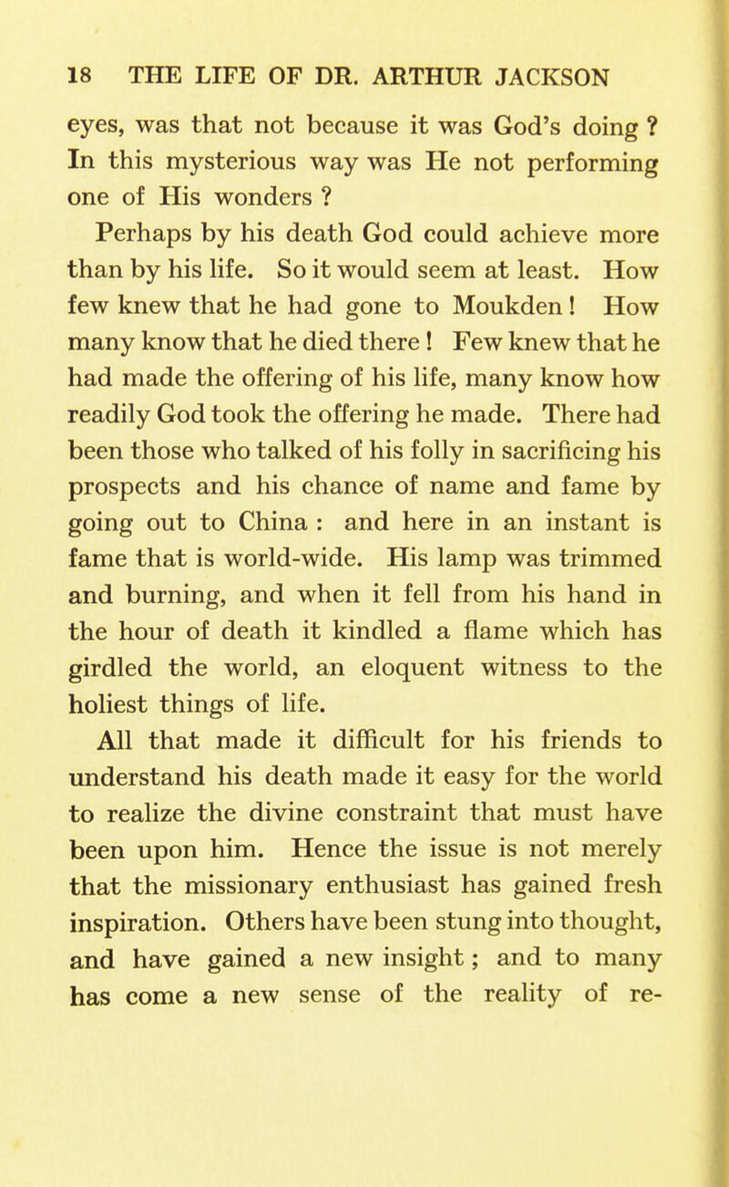 eyes, was that not because it was God's doing ? In this mysterious way was He not performing one of His wonders ? Perhaps by his death God could achieve more than by his hfe. So it would seem at least. How few knew that he had gone to Moukden ! How many know that he died there ! Few knew that he had made the offering of his life, many know how readily God took the offering he made. There had been those who talked of his folly in sacrificing his prospects and his chance of name and fame by going out to China : and here in an instant is fame that is world-wide. His lamp was trimmed and burning, and when it fell from his hand in the hour of death it kindled a flame which has girdled the world, an eloquent witness to the holiest things of life. All that made it difficult for his friends to understand his death made it easy for the world to realize the divine constraint that must have been upon him. Hence the issue is not merely that the missionary enthusiast has gained fresh inspiration. Others have been stung into thought, and have gained a new insight; and to many has come a new sense of the reality of re-