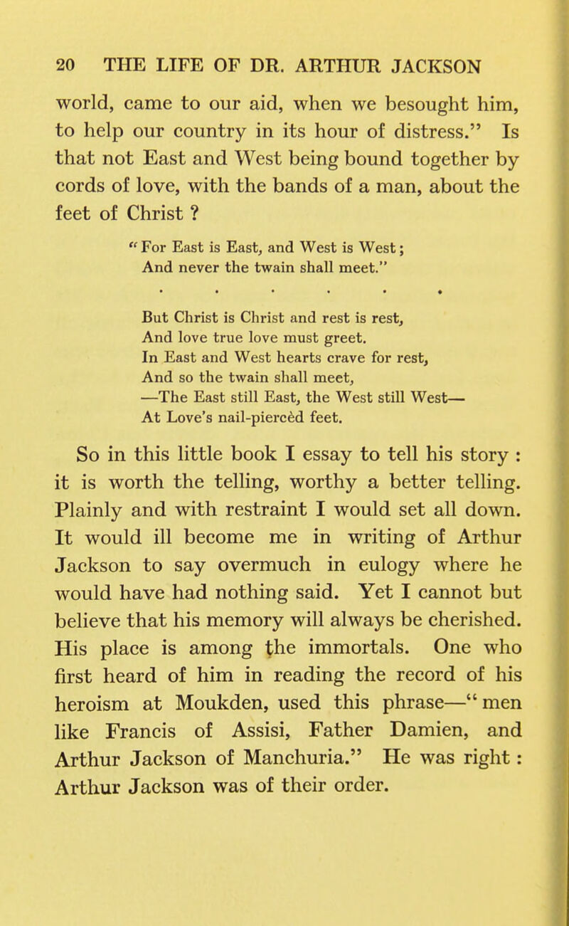 world, came to our aid, when we besought him, to help our country in its hour of distress. Is that not East and West being bound together by- cords of love, with the bands of a man, about the feet of Christ ?  For East is East, and West is West; And never the twain shall meet. But Christ is Christ and rest is rest. And love true love must greet. In East and West hearts crave for rest, And so the twain shall meet, —The East still East, the West still West— At Love's nail-pierced feet. So in this little book I essay to tell his story : it is worth the teUing, worthy a better telling. Plainly and with restraint I would set all down. It would ill become me in writing of Arthur Jackson to say overmuch in eulogy where he would have had nothing said. Yet I cannot but believe that his memory will always be cherished. His place is among ^he immortals. One who first heard of him in reading the record of his heroism at Moukden, used this phrase—men like Francis of Assisi, Father Damien, and Arthur Jackson of Manchuria. He was right: Arthur Jackson was of their order.