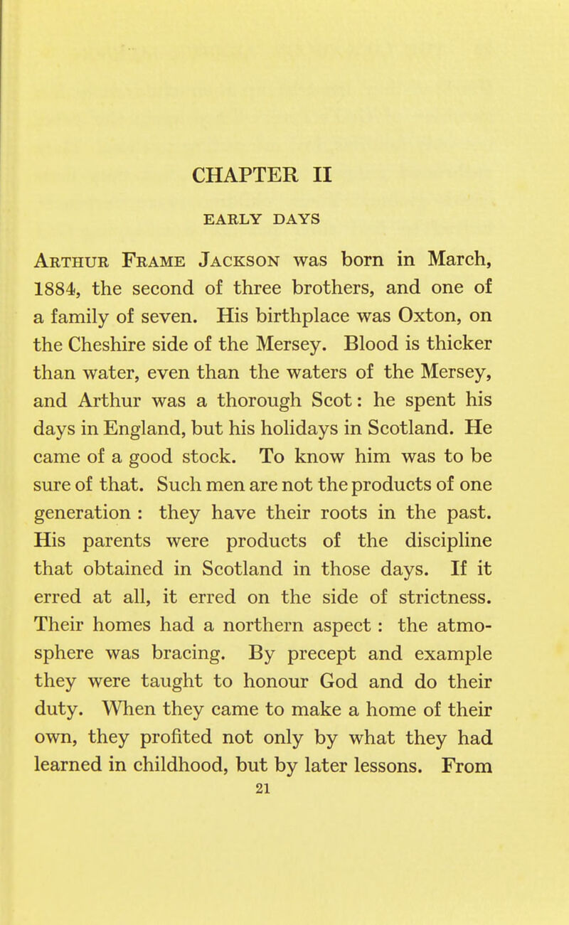 EARLY DAYS Arthur Frame Jackson was born in March, 1884, the second of three brothers, and one of a family of seven. His birthplace was Oxton, on the Cheshire side of the Mersey. Blood is thicker than water, even than the waters of the Mersey, and Arthur was a thorough Scot: he spent his days in England, but his holidays in Scotland. He came of a good stock. To know him was to be sure of that. Such men are not the products of one generation : they have their roots in the past. His parents were products of the discipline that obtained in Scotland in those days. If it erred at all, it erred on the side of strictness. Their homes had a northern aspect: the atmo- sphere was bracing. By precept and example they were taught to honour God and do their duty. When they came to make a home of their own, they profited not only by what they had learned in childhood, but by later lessons. From