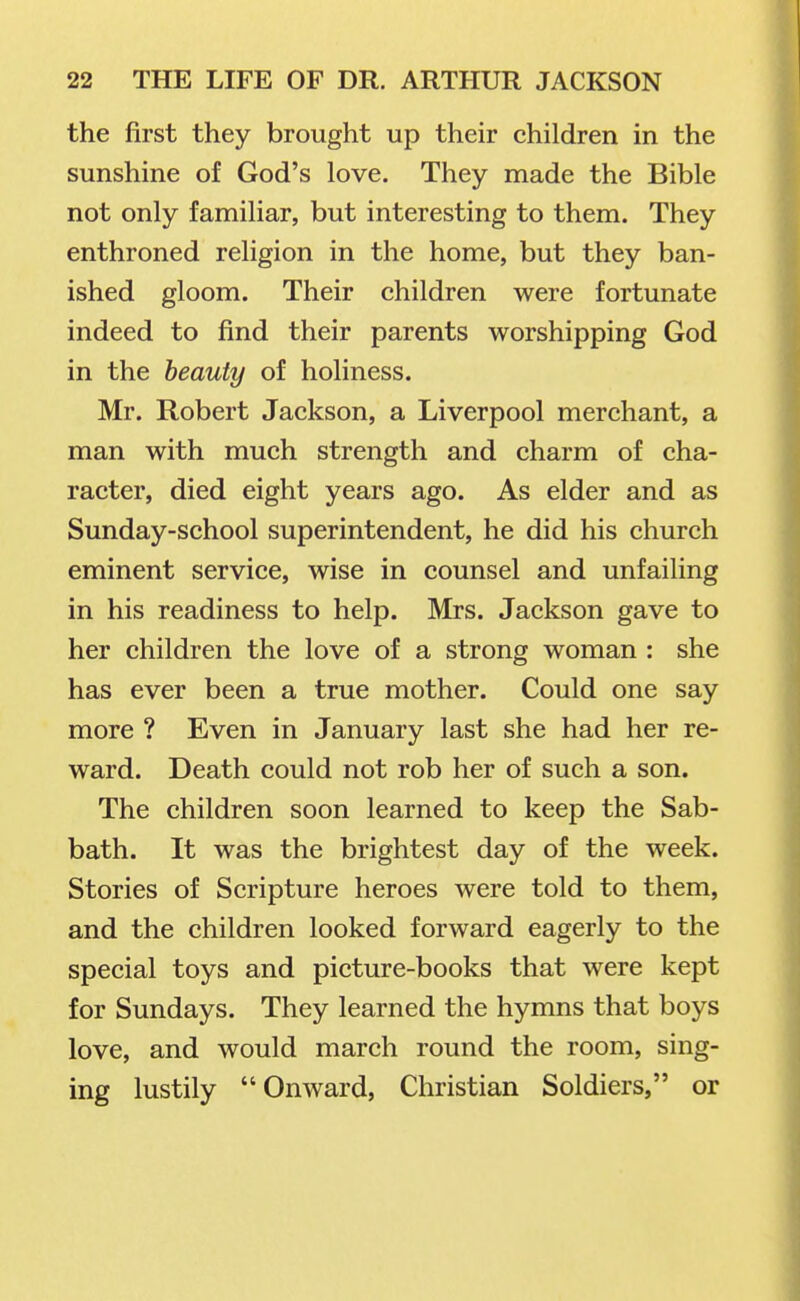 the first they brought up their children in the sunshine of God's love. They made the Bible not only familiar, but interesting to them. They enthroned religion in the home, but they ban- ished gloom. Their children were fortunate indeed to find their parents worshipping God in the beauty of holiness. Mr. Robert Jackson, a Liverpool merchant, a man with much strength and charm of cha- racter, died eight years ago. As elder and as Sunday-school superintendent, he did his church eminent service, wise in counsel and unfailing in his readiness to help. Mrs. Jackson gave to her children the love of a strong woman : she has ever been a true mother. Could one say more ? Even in January last she had her re- ward. Death could not rob her of such a son. The children soon learned to keep the Sab- bath. It was the brightest day of the week. Stories of Scripture heroes were told to them, and the children looked forward eagerly to the special toys and picture-books that were kept for Sundays. They learned the hymns that boys love, and would march round the room, sing- ing lustily Onward, Christian Soldiers, or