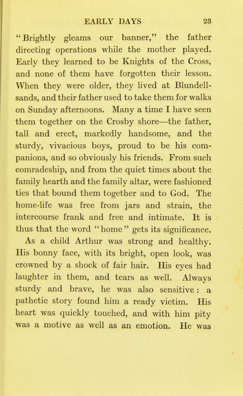 Brightly gleams our banner, the father directing operations while the mother played. Early they learned to be Knights of the Cross, and none of them have forgotten their lesson. When they were older, they lived at Blundell- sands, and their father used to take them for walks on Sunday afternoons. Many a time I have seen them together on the Crosby shore—the father, tall and erect, markedly handsome, and the sturdy, vivacious boys, proud to be his com- panions, and so obviously his friends. From such comradeship, and from the quiet times about the family hearth and the family altar, were fashioned ties that bound them together and to God. The home-life was free from jars and strain, the intercourse frank and free and intimate. It is thus that the word home gets its significance. As a child Aj-thur was strong and healthy. His bonny face, with its bright, open look, was crowned by a shock of fair hair. His eyes had laughter in them, and tears as well. Always sturdy and brave, he was also sensitive: a pathetic story found him a ready victim. His heart was quickly touched, and with him pity was a motive as well as an emotion. He was