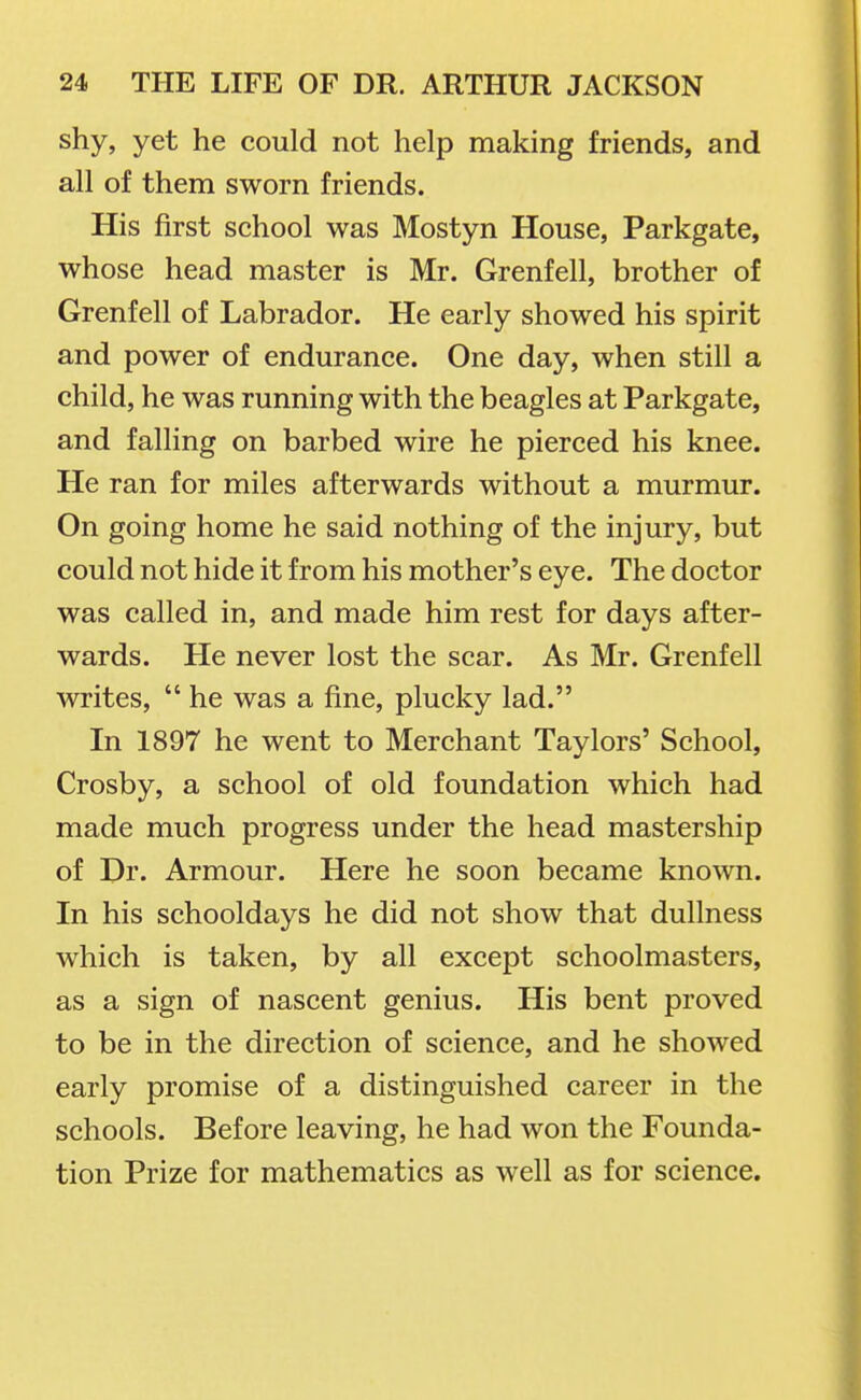 shy, yet he could not help making friends, and all of them sworn friends. His first school was Mostyn House, Parkgate, whose head master is Mr. Grenfell, brother of Grenfell of Labrador. He early showed his spirit and power of endurance. One day, when still a child, he was running with the beagles at Parkgate, and falling on barbed wire he pierced his knee. He ran for miles afterwards without a murmur. On going home he said nothing of the injury, but could not hide it from his mother's eye. The doctor was called in, and made him rest for days after- wards. He never lost the scar. As Mr. Grenfell writes,  he was a fine, plucky lad. In 1897 he went to Merchant Taylors' School, Crosby, a school of old foundation which had made much progress under the head mastership of Dr. Armour. Here he soon became known. In his schooldays he did not show that dullness which is taken, by all except schoolmasters, as a sign of nascent genius. His bent proved to be in the direction of science, and he showed early promise of a distinguished career in the schools. Before leaving, he had won the Founda- tion Prize for mathematics as well as for science.