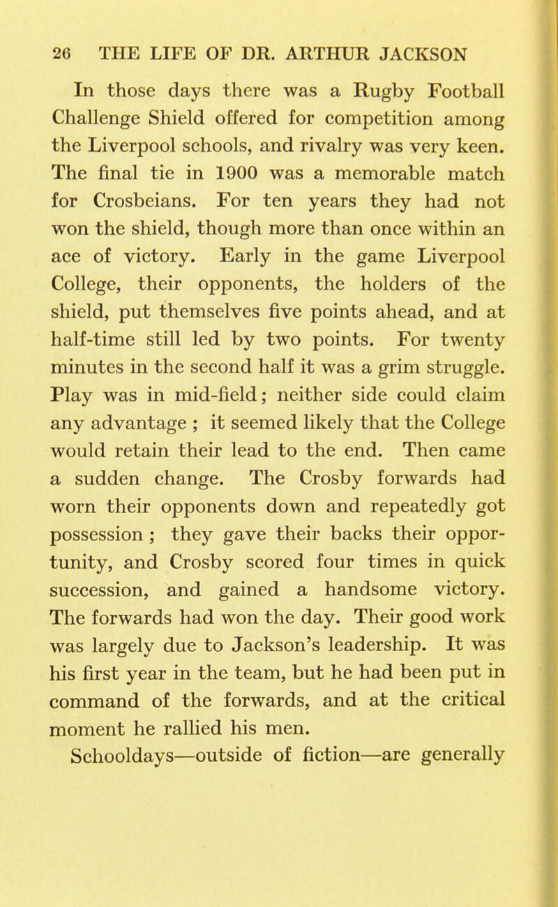 In those days there was a Rugby Football Challenge Shield offered for competition among the Liverpool schools, and rivalry was very keen. The final tie in 1900 was a memorable match for Crosbeians. For ten years they had not won the shield, though more than once within an ace of victory. Early in the game Liverpool College, their opponents, the holders of the shield, put themselves five points ahead, and at half-time still led by two points. For twenty minutes in the second half it was a grim struggle. Play was in mid-field; neither side could claim any advantage ; it seemed likely that the College would retain their lead to the end. Then came a sudden change. The Crosby forwards had worn their opponents down and repeatedly got possession ; they gave their backs their oppor- tunity, and Crosby scored four times in quick succession, and gained a handsome victory. The forwards had won the day. Their good work was largely due to Jackson's leadership. It was his first year in the team, but he had been put in command of the forwards, and at the critical moment he rallied his men. Schooldays—outside of fiction—are generally