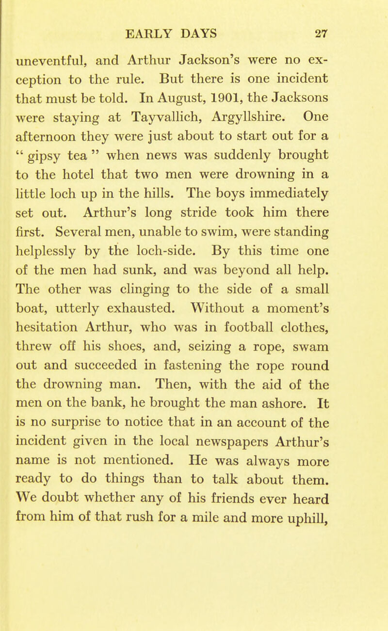 uneventful, and Arthur Jackson's were no ex- ception to the rule. But there is one incident that must be told. In August, 1901, the Jacksons were staying at Tayvallich, Argyllshire. One afternoon they were just about to start out for a  gipsy tea  when news was suddenly brought to the hotel that two men were drowning in a little loch up in the hills. The boys immediately set out. Arthur's long stride took him there first. Several men, unable to swim, were standing helplessly by the loch-side. By this time one of the men had sunk, and was beyond all help. The other was clinging to the side of a small boat, utterly exhausted. Without a moment's hesitation Arthur, who was in football clothes, threw off his shoes, and, seizing a rope, swam out and succeeded in fastening the rope round the drowning man. Then, with the aid of the men on the bank, he brought the man ashore. It is no surprise to notice that in an account of the incident given in the local newspapers Arthur's name is not mentioned. He was always more ready to do things than to talk about them. We doubt whether any of his friends ever heard from him of that rush for a mile and more uphill,