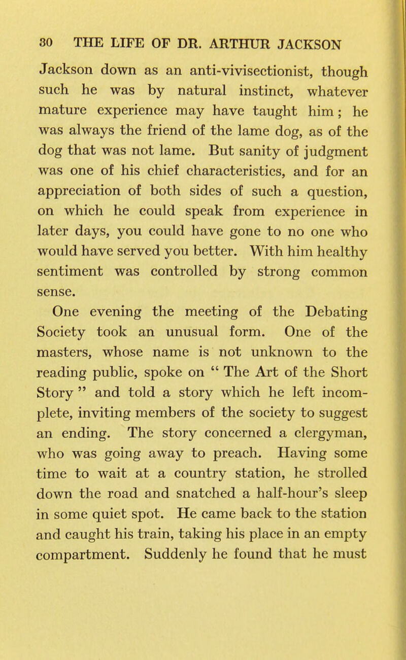 Jackson down as an anti-vivisectionist, though such he was by natural instinct, whatever mature experience may have taught him; he was always the friend of the lame dog, as of the dog that was not lame. But sanity of judgment was one of his chief characteristics, and for an appreciation of both sides of such a question, on which he could speak from experience in later days, you could have gone to no one who would have served you better. With him healthy sentiment was controlled by strong common sense. One evening the meeting of the Debating Society took an unusual form. One of the masters, whose name is not unknown to the reading public, spoke on  The Art of the Short Story  and told a story which he left incom- plete, inviting members of the society to suggest an ending. The story concerned a clergyman, who was going away to preach. Having some time to wait at a country station, he strolled down the road and snatched a half-hour's sleep in some quiet spot. He came back to the station and caught his train, taking his place in an empty compartment. Suddenly he found that he must