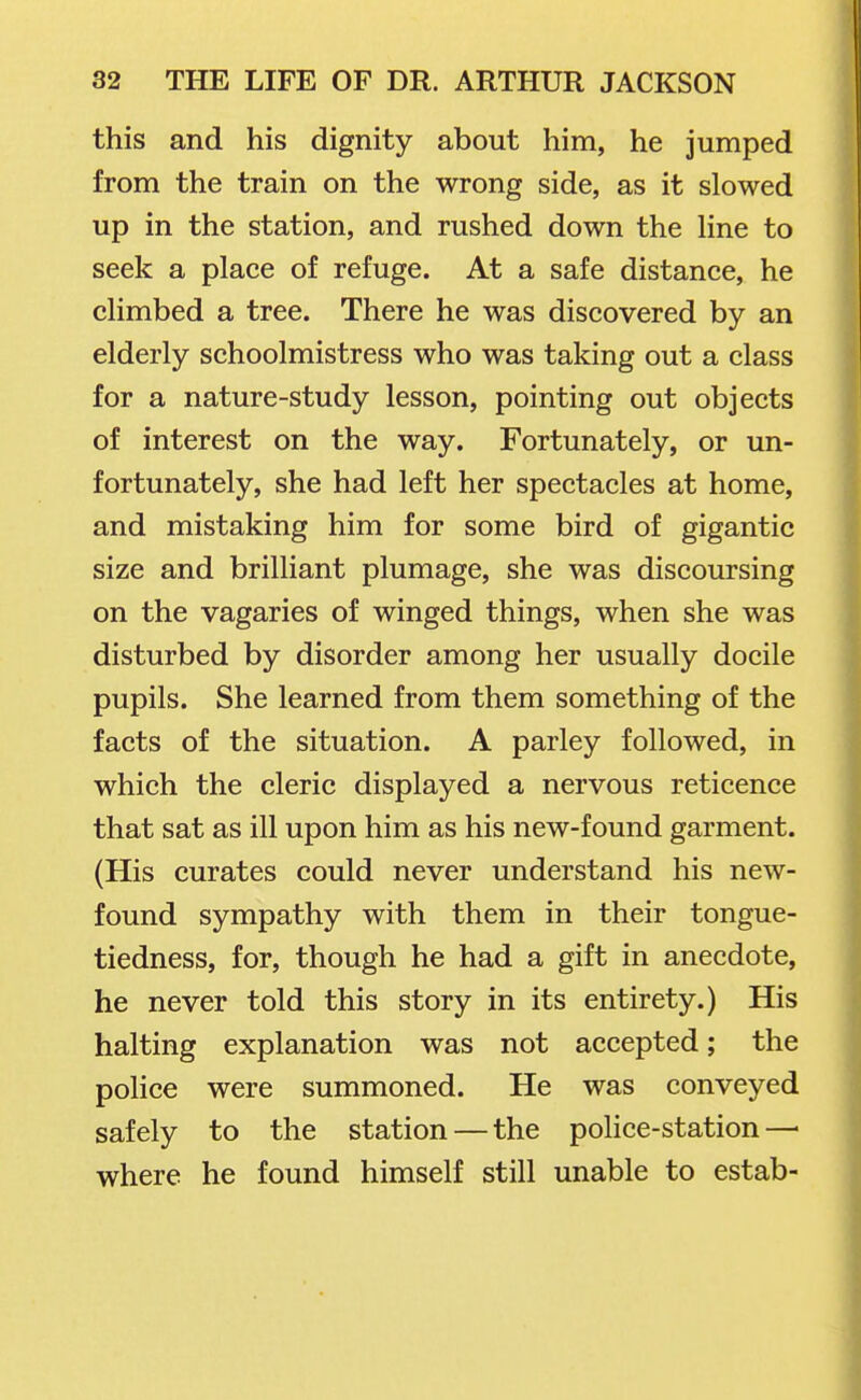 this and his dignity about him, he jumped from the train on the wrong side, as it slowed up in the station, and rushed down the hne to seek a place of refuge. At a safe distance, he climbed a tree. There he was discovered by an elderly schoolmistress who was taking out a class for a nature-study lesson, pointing out objects of interest on the way. Fortunately, or un- fortunately, she had left her spectacles at home, and mistaking him for some bird of gigantic size and brilliant plumage, she was discoursing on the vagaries of winged things, when she was disturbed by disorder among her usually docile pupils. She learned from them something of the facts of the situation. A parley followed, in which the cleric displayed a nervous reticence that sat as ill upon him as his new-found garment. (His curates could never understand his new- found sympathy with them in their tongue- tiedness, for, though he had a gift in anecdote, he never told this story in its entirety.) His halting explanation was not accepted; the police were summoned. He was conveyed safely to the station — the police-station—■ where he found himself still unable to estab-