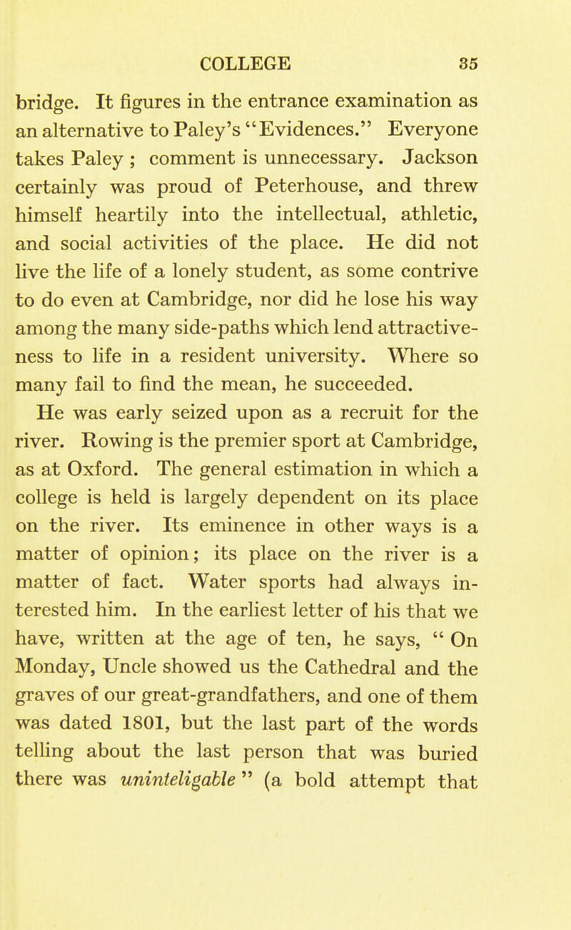 bridge. It figures in the entrance examination as an alternative to Paley's Evidences. Everyone takes Paley ; comment is unnecessary. Jackson certainly was proud of Peterhouse, and threw himself heartily into the intellectual, athletic, and social activities of the place. He did not live the life of a lonely student, as some contrive to do even at Cambridge, nor did he lose his way among the many side-paths which lend attractive- ness to life in a resident university. Where so many fail to find the mean, he succeeded. He was early seized upon as a recruit for the river. Rowing is the premier sport at Cambridge, as at Oxford. The general estimation in which a college is held is largely dependent on its place on the river. Its eminence in other ways is a matter of opinion; its place on the river is a matter of fact. Water sports had always in- terested him. In the earliest letter of his that we have, written at the age of ten, he says,  On Monday, Uncle showed us the Cathedral and the graves of our great-grandfathers, and one of them was dated 1801, but the last part of the words telling about the last person that was buried there was uninteligable(a bold attempt that