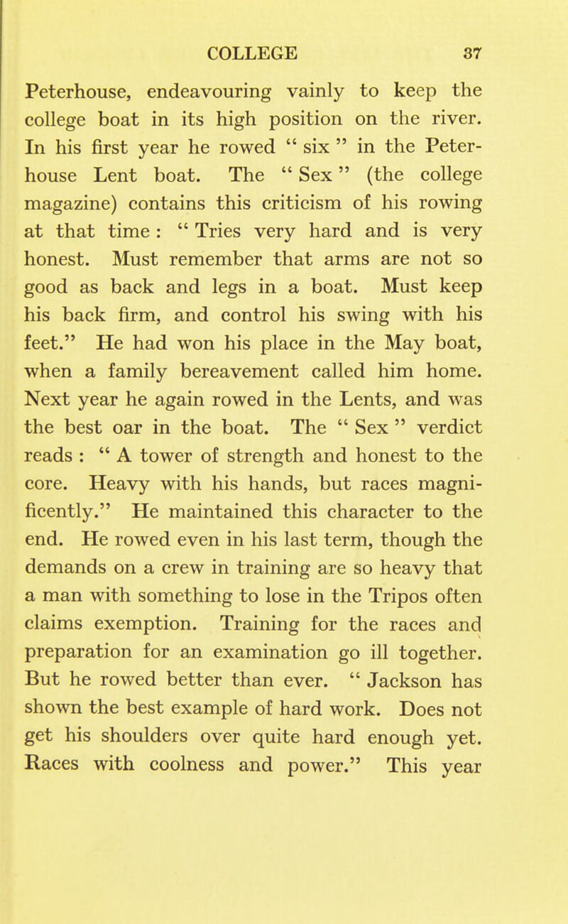 Peterhouse, endeavouring vainly to keep the college boat in its high position on the river. In his first year he rowed  six  in the Peter- house Lent boat. The  Sex (the college magazine) contains this criticism of his rowing at that time :  Tries very hard and is very honest. Must remember that arms are not so good as back and legs in a boat. Must keep his back firm, and control his swing with his feet. He had won his place in the May boat, when a family bereavement called him home. Next year he again rowed in the Lents, and was the best oar in the boat. The  Sex  verdict reads : A tower of strength and honest to the core. Heavy with his hands, but races magni- ficently. He maintained this character to the end. He rowed even in his last term, though the demands on a crew in training are so heavy that a man with something to lose in the Tripos often claims exemption. Training for the races and preparation for an examination go ill together. But he rowed better than ever.  Jackson has shown the best example of hard work. Does not get his shoulders over quite hard enough yet. Races with coolness and power. This year