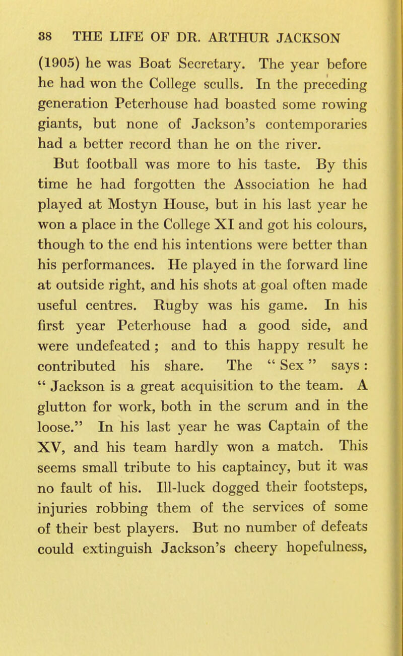 (1905) he was Boat Secretary. The year before he had won the College sculls. In the preceding generation Peterhouse had boasted some rowing giants, but none of Jackson's contemporaries had a better record than he on the river. But football was more to his taste. By this time he had forgotten the Association he had played at Mostyn House, but in his last year he won a place in the College XI and got his colours, though to the end his intentions were better than his performances. He played in the forward line at outside right, and his shots at goal often made useful centres. Rugby was his game. In his first year Peterhouse had a good side, and were undefeated; and to this happy result he contributed his share. The  Sex says:  Jackson is a great acquisition to the team. A glutton for work, both in the scrum and in the loose. In his last year he was Captain of the XV, and his team hardly won a match. This seems small tribute to his captaincy, but it was no fault of his. Ill-luck dogged their footsteps, injuries robbing them of the services of some of their best players. But no number of defeats could extinguish Jackson's cheery hopefulness.