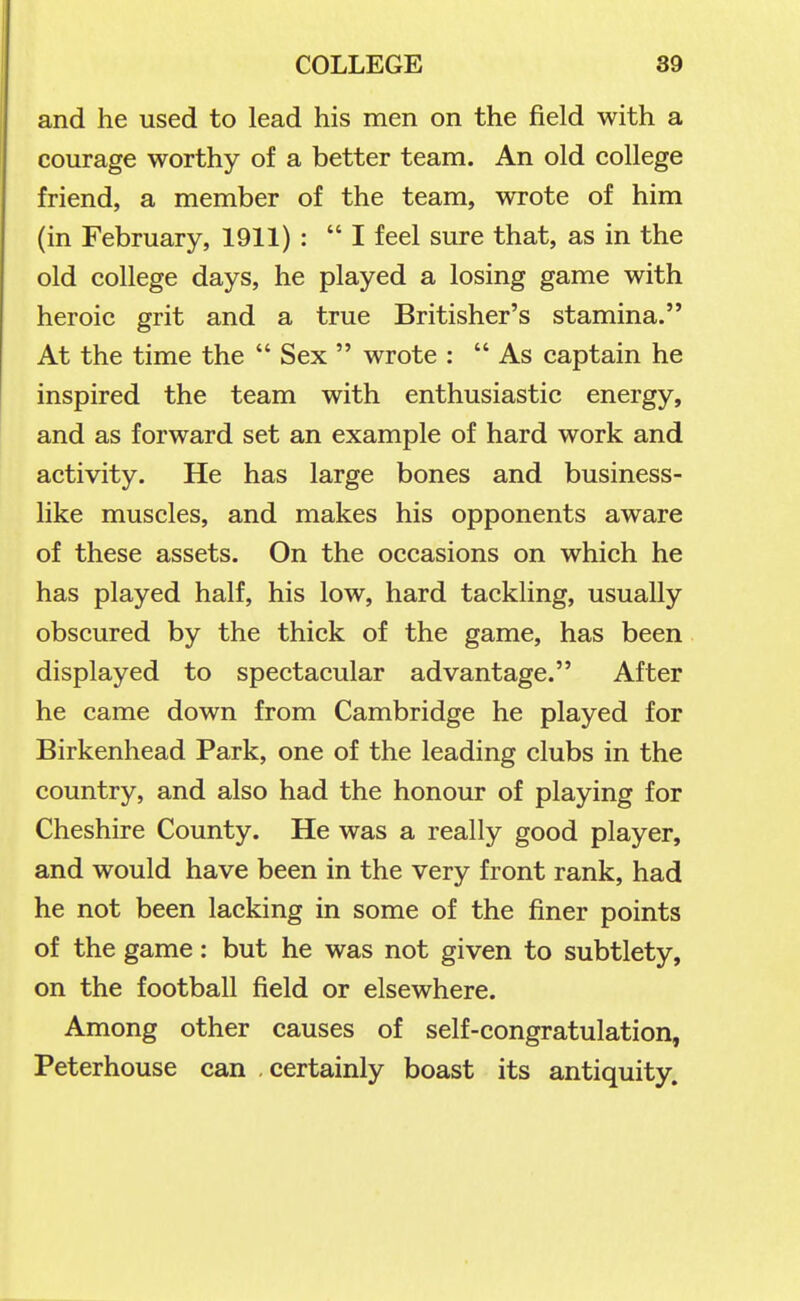 and he used to lead his men on the field with a courage worthy of a better team. An old college friend, a member of the team, wrote of him (in February, 1911) : I feel sure that, as in the old college days, he played a losing game with heroic grit and a true Britisher's stamina. At the time the  Sex  wrote :  As captain he inspired the team with enthusiastic energy, and as forward set an example of hard work and activity. He has large bones and business- like muscles, and makes his opponents aware of these assets. On the occasions on which he has played half, his low, hard tackling, usually obscured by the thick of the game, has been displayed to spectacular advantage. After he came down from Cambridge he played for Birkenhead Park, one of the leading clubs in the country, and also had the honour of playing for Cheshire County. He was a really good player, and would have been in the very front rank, had he not been lacking in some of the finer points of the game: but he was not given to subtlety, on the football field or elsewhere. Among other causes of self-congratulation, Peterhouse can certainly boast its antiquity.