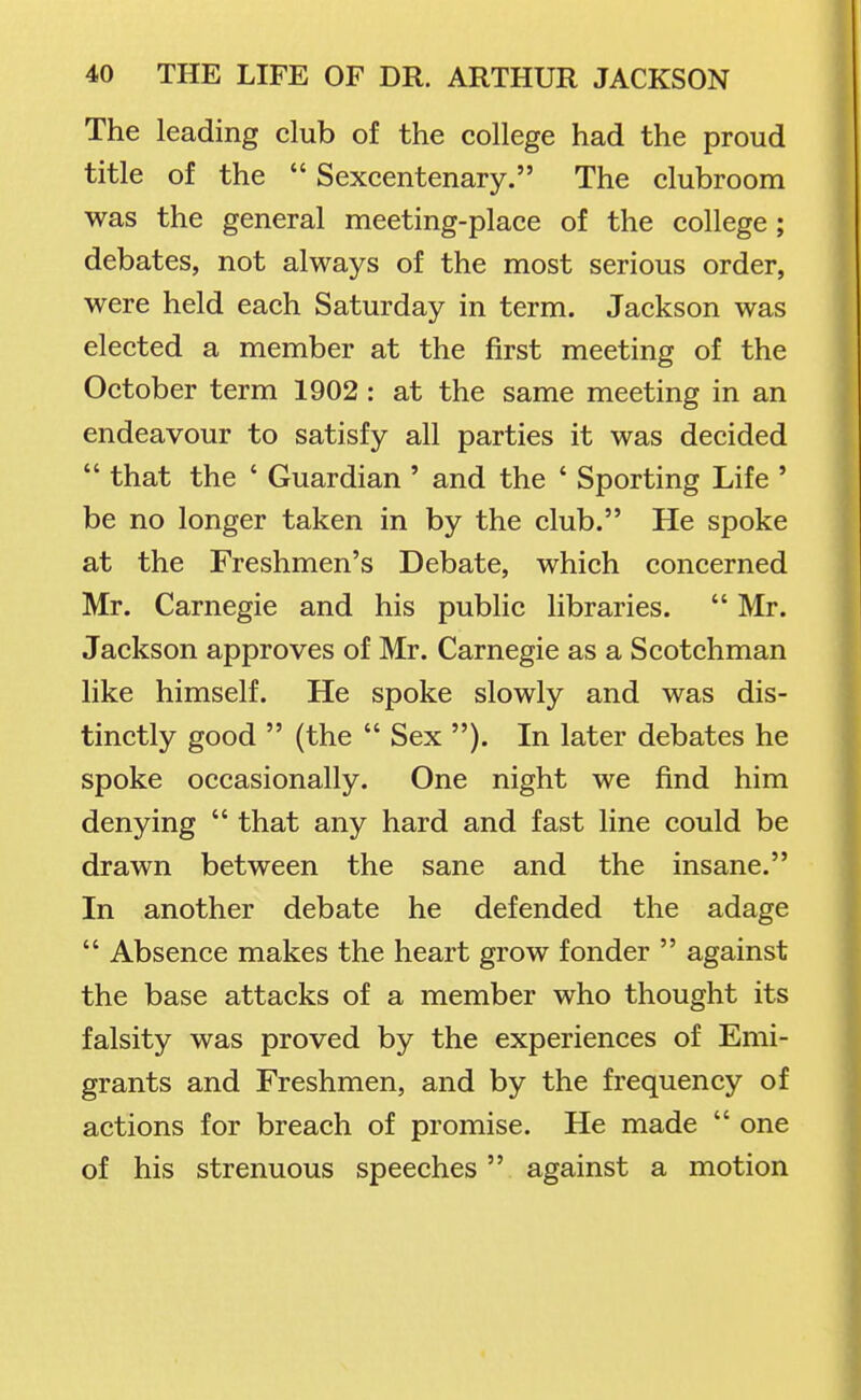 The leading club of the college had the proud title of the  Sexcentenary. The clubroom was the general meeting-place of the college ; debates, not always of the most serious order, were held each Saturday in term. Jackson was elected a member at the first meeting of the October term 1902: at the same meeting in an endeavour to satisfy all parties it was decided  that the ' Guardian ' and the ' Sporting Life ' be no longer taken in by the club. He spoke at the Freshmen's Debate, which concerned Mr. Carnegie and his public libraries.  Mr. Jackson approves of Mr. Carnegie as a Scotchman like himself. He spoke slowly and was dis- tinctly good  (the  Sex ). In later debates he spoke occasionally. One night we find him denying  that any hard and fast line could be drawn between the sane and the insane. In another debate he defended the adage  Absence makes the heart grow fonder  against the base attacks of a member who thought its falsity was proved by the experiences of Emi- grants and Freshmen, and by the frequency of actions for breach of promise. He made  one of his strenuous speeches against a motion