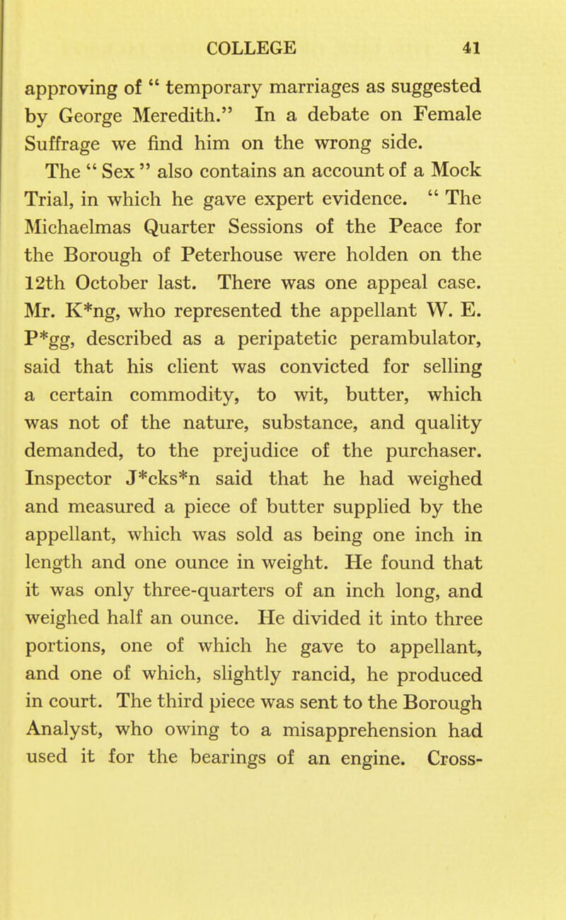 approving of  temporary marriages as suggested by George Meredith. In a debate on Female Suffrage we find him on the wrong side. The  Sex  also contains an account of a Mock Trial, in which he gave expert evidence.  The Michaelmas Quarter Sessions of the Peace for the Borough of Peterhouse were holden on the 12th October last. There was one appeal case. Mr. K*ng, who represented the appellant W. E. P*gg, described as a peripatetic perambulator, said that his client was convicted for selling a certain commodity, to wit, butter, which was not of the nature, substance, and quality demanded, to the prejudice of the purchaser. Inspector J*cks*n said that he had weighed and measured a piece of butter supplied by the appellant, which was sold as being one inch in length and one ounce in weight. He found that it was only three-quarters of an inch long, and weighed half an ounce. He divided it into three portions, one of which he gave to appellant, and one of which, slightly rancid, he produced in court. The third piece was sent to the Borough Analyst, who owing to a misapprehension had used it for the bearings of an engine. Cross-